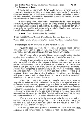ODÚ: ÒMÓ ODÚ, REZAS, MÉTODOS, CARACTERÍSTICAS, PERSONALIDADES   E   ÒRÌSÁS   Pg. 64
- PELA AMARRAÇÃO    DE   IGBÔ:
    Quando em IRÊ (positivo), EJIÒKÔ pode indicar atitudes puras e
inocentes. Revela sensibilidade artística, dignidade, evolução material e
espiritual, conquista de posições elevadas, vitórias, honrarias, encontro
de dois corações, casamento, convivência (relacionamento) sexual,
empreendimento bem sucedido.
    Em OSOGBÔ (negativo), pode indicar possibilidade de aborto ou parto
prematuro, inveja de terceiros, atraso de vida por olho grande, trabalho
de feitiçaria feito contra o consulente, melancolia, perdição por amor,
separação da família (principalmente a mãe), frigidez nas mulheres,
impotência nos homens, inimigos ocultos.
    Em EJIÒKÔ falam as seguintes divindades:
Orisás (Nagô): OMOLÚ, OSUMARÊ, OGUN, SANGÔ, ODÚDUWA, NANÃ, IBEYJI.
VODÚNS (Jêje): SAPATÁ, DÃ AYDOHWEDÔ, GU, HEVIOSO, NÃ, HOHO, MAWÚ, KPO VODÚN.

- Interpretação pelo SISTEMA       DOS   QUATRO PONTOS CARDEAIS:
        Quando esse ODÚ vem na 4ª caída: surpresas boas, cartas,
dinheiro, lucros em negócios, amores, boas notícias, casamentos,
amigação, noivado, convites para festas e fim de sofrimento.
        Na 1ª caída, fala em mediunidade, representa também ciências
ocultas; nas demais caídas fala de demandas, indecisões, gravidez.
        Quanto à personalidade das pessoas regidas por esse ODÚ ou
sob sua influência, são muito alegres e felizes, possuem muita sorte,
porém não chegam a ficar ricos, não são ambiciosos e procuram dividir
tudo o que possuem. São muito confiantes, voluntariosos, geniosos,
prepotentes, exigentes e tentam sempre impor suas vontades. Dessa
maneira adquirem constantemente inimigos declarados e ocultos, pois
pessoas desse ODÚ são muito invejadas e vítimas de inimigos
traiçoeiros, acarretando muitas demandas para impedir o completo
triunfo das pessoas sob essa influência.
        Para que possam ter sucesso deverão aprender a guardar
segredo de todas as suas verdadeiras intenções e se algo sair errado,
se tornam muito sofridas, quando algo não lhes sai como desejam, e,
aí, fazem mexericos e criam grandes confusões, mas como geralmente
possuem bom coração, logo se arrependem do que fizeram e procuram
contornar a situação criada por eles mesmos e tentam tudo para
reconquistar as amizades perdidas. Sofrem muito por doenças, amores
não correspondidos, enfim, a personalidade é bem instável.
        Dar o presente num jardim ou na entrada da mata, ao voltar,
dar bastante canjica nos pés de ÒSÀLÁ, com 22 acaçás em cima, jogar
OBÍ ABATÁ e ao dar ALÁFIA, comer um pedacinho e o restante colocar em
posição de ALÁFIA em cima da canjica.
    Esse ODÚ só tem ebó quando o mesmo se apresente nas três
posições: O ebó será entregue no mato com riacho de água limpa.
 