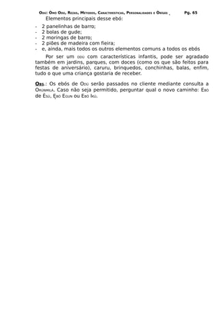 ODÚ: ÒMÓ ODÚ, REZAS, MÉTODOS, CARACTERÍSTICAS, PERSONALIDADES   E   ÒRÌSÁS   Pg. 65
       Elementos principais desse ebó:
-    2 panelinhas de barro;
-    2 bolas de gude;
-    2 moringas de barro;
-    2 piões de madeira com fieira;
-    e, ainda, mais todos os outros elementos comuns a todos os ebós
    Por ser um ODÚ com características infantis, pode ser agradado
também em jardins, parques, com doces (como os que são feitos para
festas de aniversário), caruru, brinquedos, conchinhas, balas, enfim,
tudo o que uma criança gostaria de receber.

OBS.: Os ebós de ODÚ serão passados no cliente mediante consulta a
ORÙNMILÁ. Caso não seja permitido, perguntar qual o novo caminho: EBÓ
de ÈSÚ, EBÓ EGUN ou EBÓ IKÚ.
 