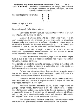 ODÚ: ÒMÓ ODÚ, REZAS, MÉTODOS, CARACTERÍSTICAS, PERSONALIDADES   E   ÒRÌSÁS   Pg. 66
3 - ETAOGUNDÁ           Desordem, favorecimento de zanga, paz vitoriosa,
                        acusação, ascensão ao poder, elevação, desastre,
                        produto por esforço próprio.

Representação Indicial em Ifá:             I        I
                                           I        I
                                           I        I
                                           II       II
Onde I é fogo e I é ar.
     I         II

Responde com 3 (três) búzios abertos

        Significado do termo yorubá “OGUNDÁ MEJI” = “OGUN                     DA EJÁ MEJI”,
ou, “Ogun partiu o peixe em dois”.
        ETAOGUNDÁ é um ODÚ composto pelos elementos fogo sobre ar,
com predominância do primeiro, o que representa o dinamismo
transformado em obstáculo, o esforço voltando-se contra quem o
despendeu, levando ao fracasso. Corresponde ao ponto cardeal Nor-
Nordeste, à carta “o DIABO” no Tarot e seu valor numérico é o 2.
        Suas cores são, o negro, o branco e o azul. É um ODÚ
masculino, representado esotericamente por um punhal ou facão,
numa referência inequívoca ao orisá OGUN.
        Esse ODÚ, assim como o ORISÁ OGUN, rege todos os metais negro,
tudo o que é de ferro e o trabalho realizado nas forjas ocupando-se
também, do arco e da flecha.
Considerado um símbolo bastante perigoso, comanda o membro viril,
os testículos a ereção, o esperma e determina até certo ponto, os
hábitos sexuais e as doenças venéreas.
        Foi sob este signo que SANGO desceu à terra, segundo alguns
BOKONÕ, GU (Ogun) e HEVIOSO (SANGO) possuem origens idênticas e a
diferença reside apenas em suas manifestações.
        ETA-OGUNDÁ preside os partos e desta forma todas as crianças
vêm ao mundo sob sua ação e responsabilidade. A noção de corte, de
separação, está ligado a esse signo.
         Prenuncia dúvidas, falsidade oculta, prisão, briga, casos de
justiça, perigo vícios, depravação e guerra. Documentos e papéis
importantes sem andamento, rompimento de uma sociedade, falência
e separação amorosa. O consulente só vencerá todos os obstáculos
agindo com calma e dentro da noção e com muita cautela. Não confiar
em ninguém. Não recuar diante de nenhum obstáculo.
         Traz sempre perdas, brigas e separação. É sempre sinônimo de
cortes bruscos. quase sempre indica envolvimento com a polícia.
 