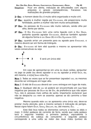 ODÚ: ÒMÓ ODÚ, REZAS, MÉTODOS, CARACTERÍSTICAS, PERSONALIDADES   E   ÒRÌSÁS          Pg. 69
Negativo:      Ficar em alerta, indicação de dificuldades com alguns
               prejuízos e graves conseqüências, fracassos nas
               realizações de grandes projetos.

1ª OBS.: o homem deste ODÚ é muito sério organizado e muito viril.
2ª OBS.: quanto à mulher regida por ETA-OGUNDÁ, ele proporciona muita
       fertilidade, porém a mulher não tem muita sensualidade.
3ª OBS.: As pessoas de ETA-OGUNDÁ são muito radicais, sendo olho por
       olho, dente por dente.
4ª OBS.: O ODÚ ETA-OGUNDÁ tem uma certa ligação com o ODÚ OBARÁ,
      portanto quando agradar ETA-OGUNDÁ, deve-se também agradar
      de alguma forma o ODÚ OBÀRÁ (6) e o ODÚ EJILASEBORÁ (12).
5ª OBS.: quando arriar um presente para ou agrado para ETAOGUNDÁ, o
mesmo deverá ser em forma de triângulo.
6ª OBS.: ETA-OGUNDÁ só tem ebó quando o mesmo se apresentar três
vezes consecutivas ou seja
         3


                    3           E será um único ebó


           3

        Em caso de apresentar-se em uma ou duas caídas, perguntar
no jogo se pode (ou deve) agradar o ODÚ ou agradar o orisá OGUN, ou,
até mesmo, o orisá SANGO e/ou ÈSÚ.
NOTA 1: Todas as vezes que se for presentear (agradar)                        ODÚ,   os mesmos
deverão ser entregues em lugar alto.
NOTA 2: O ebó de ETAOGUNDÁ deverá ser           SEMPRE   entregue em lugar de mato.
NOTA 3: Qualquer ebó de ODÚ só poderá ser encaminhado em sua fase
negativa por pessoas de OGUM ou de OYÁ, de preferência que não sejam
YAÔS, isto é, pessoas mais velhas de santo. Importante esclarecer que
não se despacha ODÚ nem se assenta: apenas se dá caminho a fase
negativa.
        Mesmo quando este ODÚ se apresenta uma única vez, deve-se
prestar muita atenção, pois o mesmo sempre é indicação de perigos.
Nesse signo falam OGUM, SANGO, OBALUAYÊ, ou, até mesmo, ÈSÚ.
         Este Ebó leva todos os elementos comuns a todos os ebós e
mais: 3 (três) pedaços de corrente de ferro, sendo que cada pedaço
terá a seguinte medida: o primeiro pedaço, equivalente à
circunferência da cabeça do consulente: o segundo pedaço
corresponde à uma volta ao redor das duas mãos (juntas) do
 