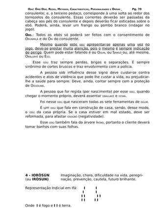 ODÚ: ÒMÓ ODÚ, REZAS, MÉTODOS, CARACTERÍSTICAS, PERSONALIDADES   E   ÒRÌSÁS    Pg. 70
consulente; e, o terceiro pedaço, corresponde à uma volta ao redor dos
tornozelos do consulente. Essas correntes deverão ser passadas da
cabeça aos pés do consulente e depois deverão ficar esticadas sobre o
ebó. Poderá, ainda, levar um frango ou pombo branco (indagar no
jogo).
OBS.: Todos os ebós só poderá ser feitos com o consentimento de
ORÙNMILÁ e do ÒRÍ do consulente.
          Mesmo quando este ODÚ apresentar-se apenas uma vez no
jogo, deve-se prestar muita atenção, pois o mesmo é sempre indicação
de perigo. Quem pode estar falando é ou OGUN, ou SANGÔ ou, até mesmo,
OBALUAYÊ ou ÈSÚ.
    Esse ODÚ traz sempre perdas, brigas e separações. É sempre
sinônimo de cortes bruscos e traz envolvimento com a polícia.
        A pessoa sob influência desse signo deve cuidar-se contra
acidentes e atos de violência que pode lhe custar a vida, ou prejudicar-
lhe a saúde para sempre. Deve, ainda, contar sempre com a proteção
de ODÚDUWÁ.
        A pessoa que for regida (por nascimento) por esse                     ODÚ,   quando
chegar o momento próprio, deverá assentar OBALUAYÊ e IYEWÁ.
          Foi nesse    ODÚ   que nasceram todas as sete ferramentas de                OGUM.

        É um ODÚ que fala em construção de casa, sendo, desse modo,
o ODÚ da casa própria. Se a casa estiver em mal estado, deve ser
reformada, para afastar OSOGBÔ (negatividade).
        Esse ODÚ também fala da árvore IRÔKO, portanto o cliente deverá
tomar banhos com suas folhas.




4 - IORÒSÚN              Imaginação, choro, dificuldade na vida, peregri-
(ou IRÒSUN)              nação, prevenção, cautela, futuro brilhante.

Representação Indicial em Ifá:             I       I
                                         I         I
                                         II         II
                                         II        II
Onde I é fogo e I I é terra.
 