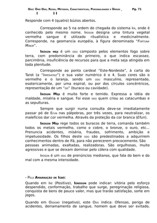 ODÚ: ÒMÓ ODÚ, REZAS, MÉTODOS, CARACTERÍSTICAS, PERSONALIDADES   E   ÒRÌSÁS     Pg. 71
       I            II

Responde com 4 (quatro) búzios abertos.

        Corresponde ao 5 na ordem de chegada                         do sistema IFÁ, onde é
conhecido pelo mesmo nome. IRÒSÚN designa                            uma tintura vegetal
vermelha sangue é utilizado ritualística                              e medicinalmente.
Corresponde, na geomancia européia, à figura                         denominada “FORTUNA
MINOR”.
        IRÒSÚN MEJI é um ODÚ composto pelos elementos fogo sobre
terra, com predominância do primeiro, o que indica escassez,
parcimônia, insuficiência de recursos para que a meta seja atingida em
toda plenitude.
         Corresponde ao ponto cardeal “Este-Nordeste”, à carta do
Tarot (a “IMPERATRIZ”) e sua valor numérico é o 4. Suas cores são o
vermelho e o laranja, sendo um ODÚ masculino, representado,
esotericamente, por uma espiral, ou por dos círculos concêntricos,
representação de um “DO” (buraco ou cavidade).
         IRÒSÚN MEJI é muito forte e temido. Expressa a idéia de
maldade, miséria e sangue. Foi esse ODÚ quem criou as catacumbas e
as sepulturas.
         Sempre que surgir numa consulta deve-se imediatamente
passar pó de EFUN nas pálpebras, por três vezes, para neutralizar, os
malefícios dar cor vermelha. Através da proteção da cor branca (Efun).
        IRÒSÚN MEJI rege todos os buracos de terra, comanda também
todos os metais vermelho, como o cobre, o bronze, o ouro, etc...
Prenuncia acidentes, miséria, fraudes, sofrimento, ambição e
impetuosidade. Os filhos deste ODÚ são predestinados a adquirirem
conhecimentos dentro de Ifá, para não perecerem precocemente. São
pessoas animadas, exaltadas, realizadoras. São orgulhosas, muito
agressivas e que se deixam dominar pelo cólera com qualidade.
       IRÒSÚN é um ODÚ de prenúncios medianos, que fala do bem e do
mal com a mesma intensidade.




- PELA AMARRAÇÃO    DE   IGBÔ:
Quando em IRÊ (Positivo), IORÒSÚN pode indicar: vitória pelo esforço
despendido, conformação, trabalho que surge, peregrinação religiosa,
conquista de bens de pouco valor, mas que trarão satisfação, sorte em
jogos.

Quando em OSOGBÔ (negativo), este ODÚ indica: Ofensas, perigo de
acidentes, derramamento de sangue, homem que deve ser evitado,
 