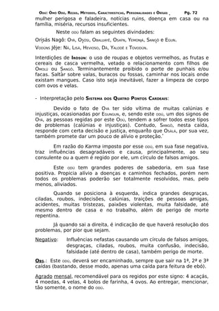 ODÚ: ÒMÓ ODÚ, REZAS, MÉTODOS, CARACTERÍSTICAS, PERSONALIDADES   E   ÒRÌSÁS   Pg. 72
mulher perigosa e faladeira, notícias ruins, doença em casa ou na
família, miséria, recursos insuficientes.
          Neste   ODÚ   falam as seguintes divindades:
Orisás Nagô: OYÁ, OSÓSI, OBALUAYÊ, OSAÝN, YEMONJÁ, SANGÔ e EGUN.
VODÚNS Jêje: NÃ, LISÁ, HEVIOSO, DÃ, YALODÊ     E   TOVODÚN.

Interdições de IRÒSÚN: o uso de roupas e objetos vermelhos, as frutas e
cereais de casca vermelha, vetado o relacionamento com filhos de
OMOLÚ ou SANGÔ. Terminantemente proibido o porte de punhais e/ou
facas. Saltar sobre valas, buracos ou fossas, caminhar nos locais onde
existam mangues. Caso isto seja inevitável, fazer a limpeza de corpo
com ovos e velas.

- Interpretação pelo SISTEMA        DOS   QUATRO PONTOS CARDEAIS:

        Devido o fato de OYÁ ter sido vítima de muitas calúnias e
injustiças, ocasionadas por EGUNGUN, e, sendo este ODÚ, um dos signos de
OYÁ, as pessoas regidas por este ODÚ, tendem a sofrer todos esse tipos
de problemas (calúnias e injustiças). Contudo, SANGÔ, nesta caída,
responde com certa decisão e justiça, enquanto que OSÀLÁ, por sua vez,
também promete dar um pouco de alívio e proteção.

       Em razão do Karma imposto por esse ODÚ, em sua fase negativa,
traz influências desagradáveis e causa, principalmente, ao seu
consulente ou a quem é regido por ele, um círculo de falsos amigos.

        Este ODÚ tem grandes poderes de sabedoria, em sua fase
positiva. Propicia alívio a doenças e caminhos fechados, porém nem
todos os problemas poderão ser totalmente resolvidos, mas, pelo
menos, aliviados.
        Quando se posiciona à esquerda, indica grandes desgraças,
ciladas, roubos, indecisões, calúnias, traições de pessoas amigas,
acidentes, muitas tristezas, paixões violentas, muita falsidade, até
mesmo dentro de casa e no trabalho, além de perigo de morte
repentina.
       Já quando sai a direita, é indicação de que haverá resolução dos
problemas, por pior que sejam.
Negativo:      Influências nefastas causando um círculo de falsos amigos,
               desgraças, ciladas, roubos, muita confusão, indecisão,
               falsidade (até dentro de casa), também perigo de morte.
OBS.: Este ODÚ, deverá ser encaminhado, sempre que sair na 1ª, 2ª e 3ª
caídas (bastando, desse modo, apenas uma caída para feitura de ebó).

Agrado mensal, recomendável para os regidos por este signo: 4 acaçás,
4 moedas, 4 velas, 4 bolos de farinha, 4 ovos. Ao entregar, mencionar,
tão somente, o nome do ODÚ.
 