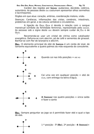 ODÚ: ÒMÓ ODÚ, REZAS, MÉTODOS, CARACTERÍSTICAS, PERSONALIDADES   E   ÒRÌSÁS        Pg. 73
         Caráter dos regidos por IRÒSÚN: audacioso, decidido, colérico,
autoritário. As pessoas deste ODÚ costumam apresentar olhos vermelhos
e lacrimejantes.
Órgãos em que atua: coração, artérias, coordenação motora, visão.
Doenças: Cardíacas, inflamações das vistas, cerebrais, intestinais,
problemas em geral, e da coluna vertebral e circulatórios.
        A ligação do ORISÁ OSÚN é devida à relação com o sangue
menstrual (símbolo da fertilidade feminina), representado pelo EKODIDÊ.
As pessoas sob o signo deste ODÚ devem sempre cuidar de ÈSÚ e de
OSÚN.
        Recomenda-se usar um cristal de citrina como catalisador
energético. Defuma-se com alecrim, pó de café e sementes de girassol.
Banhar-se com flor de laranjeira e alecrim.
OBS.: O elemento principal do ebó de IORÒSÚN é um corda de sisal, de
tamanho equivalente a quatro palmos da mão esquerda do consulente.

           4


                      4         Quando cai nas três posições =                EBÓ IKÚ




           4

           4
               ou
                      4         Cai uma vez em qualquer posição = ebó de
                                EGUN, com entrega na beira d’água.
               ou

           4



           4

                                4 (IORÒSÚN) nas quatro posições = única saída
4                       4
                                é fazer o santo


           4


OBS.: Sempre perguntar ao jogo se é permitido fazer ebó e qual o tipo
de ebó.

           7

                                1 ª posição - 7 (ODÍ), 2ª posição - 4 (IORÒSÚN)=
 
