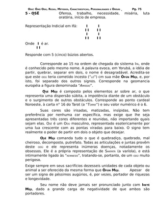 ODÚ: ÒMÓ ODÚ, REZAS, MÉTODOS, CARACTERÍSTICAS, PERSONALIDADES   E   ÒRÌSÁS       Pg. 75
5 - OSÊ                 Ofensa, trabalho, necessidade,                        miséria,     luta
                        oratória, início de empresa.

Representação Indicial em Ifá:             I        I
                                           II       II
                                           I        I
                                           II       II
Onde I é ar.
     II

Responde com 5 (cinco) búzios abertos.

         Corresponde ao 15 na ordem de chegada do sistema IFÁ, onde
é conhecido pelo mesmo nome. A palavra evoca, em Yorubá, a idéia de
partir, quebrar, separar em dois, o nome é desagradável. Acredita-se
que este ODÚ teria cometido incesto (“LÓ”) cm sua mãe ÒFÚN MEJI, e, por
isto, foi separado dos outros signos. Corresponde na geomancia
européia a figura denominada “AMISSIO”.
          OSÊ MEJI é composto pelos elementos ar sobre ar, o que
representa uma dispersão súbita, a impotência diante de um obstáculo
e o surgimento de outros obstáculos. Corresponde ao ponto cardeal
Noroeste, à carta n° 16 do Tarot (a “TORRE”) e seu valor numérico é o 6.
        Suas cores são irisadas, matizadas, insípidas. Não tem
preferência por nenhuma cor específica, mas exige que lhe seja
apresentadas três cores diferentes e reunidas, não importando quais
sejam elas. OSÊ é um ODÚ masculino, representado esotericamente por
uma lua crescente com as pontas viradas para baixo. O signo tem
realmente o poder de partir em dois o objeto que desejar.
        OSÊ MEJI comanda tudo o que é quebradiço, quebrado, mal
cheiroso, decomposto, putrefato. Todas as articulações e juntas provêm
deste ODÚ e ele representa inúmeras doenças, notadamente os
obsessos. Ele é a própria representação de SAKPATÁ (a varíola), e está
intimamente ligado às “KENNESIS”, tratando-se, portanto, de um ODÚ muito
perigoso.
Exige sempre em seus sacrifícios dezesseis unidades de cada objeto ou
animal a ser oferecido da mesma forma que ÒFÚN MEJI.      Apesar de
ser um signo de péssimos augúrios, é, por vezes, portador de riquezas
e longevidade.
        Seu nome não deve jamais ser pronunciado junto com IRETÊ
MEJI, dado a grande carga de negatividade de que ambos são
portadores.
 