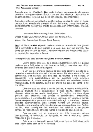 ODÚ: ÒMÓ ODÚ, REZAS, MÉTODOS, CARACTERÍSTICAS, PERSONALIDADES   E   ÒRÌSÁS   Pg. 76
- PELA AMARRAÇÃO    DE   IGBÔ:

Quando em IRÊ (Positivo), OSÊ pode indicar: recuperação de coisas
perdidas, enriquecimento súbito, cura de uma doença, capacidade e
engenhosidade, intuição que deve ser seguida, boa inspiração.

Quando em OSOGBÔ (negativo), este ODÚ indica: perdas de todos os tipos,
desperdícios, evasão de energias físicas, falsidade, cirurgia e doenças,
principalmente na barriga, morte ocasionada por enfermidade, traição,
prantos.

          Neste   ODÚ    falam as seguintes divindades:
Orisás Nagô: OSUN, OBATALÁ, OMOLU, LOGUN-EDÉ, YEMONJÁ e AGÊ.
VODÚNS Jêje: SAKPATÁ, LISÁ, HEVIOSO, GUN e TOHOSÚ.

OBS.: os filhos de OSÊ MEJI não podem comer OBÍ de mais de dois gomos
(só é permitido o de dois gomos e o BANJÁ, que, por sua dureza, não
pode ser aberto com as mãos). Também devem ser observadas todas
as imposições impostas a SAKPATÁ.

- Interpretação pelo SISTEMA       DOS   QUATRO PONTOS CARDEAIS:

       Quem possui esse ODÚ, ou é regido duplamente com ele, possui
poderes para feitiçarias, e, são imunes a feitiço, mas não quer dizer
que não possa levar uma balançada.
       É um ODÚ de grandes causas no seu lado positivo, propõe-se a
defender o consulente em todos os aspectos. Ele determina o fim de
sofrimento, traz grandes possibilidades de triunfos e de cargos. O
consulente terá possibilidades de se envolver com grandes
personalidades. É, ainda, uma pessoa envolvido em mistérios. Indica
mediunidade, bom caráter, cargo de chefia na casa de santo e no
trabalho.
       Quando esse ODÚ dirigi o ÒRÍ da pessoa, a mesma é misteriosa,
vaidosa. Quando lhe é conveniente, é mão aberta, possui muito
charme, além de ser muito inteligente. Os regidos por este signo
gostam dos prazeres, são prosas e convencidos, ambiciosos,
perseverantes e complicados no amor, pensam em grandes lucros.
Quase sempre são impetuosos na maneira de agir, e, com isso, perdem
grandes oportunidades, pois sempre haverá um inimigo oculto,
tentando, com grandes esforços, derrotar as pessoas desse ODÚ. Porém,
no fim, elas conseguem sair vitoriosas nas batalhas e, em pouco
tempo, se reequilibram, obtendo lucros e realizando seus desejos.
       Quando esse ODÚ se apresenta nas três primeiras caídas
consecutivas, é indicação de feitiçaria, e, nessa feitiçaria, quem
responde é ÈSÚ e EGUNGUN.
        Este é o ODÚ invocado pelas feitiçarias (AJÉS) e feiticeiros, pois
eles fazem pacto com as ÌYÁ MÍ (KENNESÍS).
 
