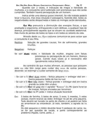 ODÚ: ÒMÓ ODÚ, REZAS, MÉTODOS, CARACTERÍSTICAS, PERSONALIDADES   E   ÒRÌSÁS   Pg. 77
       Quando sair 2 vezes, é indicação de magia e falsidade de
mulheres, e o consulente será ludibriado com promessas que não serão
cumpridas. Também haverá perseguição de um homem.
        Indica ainda uma doença grave (mental). Se não tratada poderá
levar à loucura, mas essa situação é passageira, fazendo ebó, todas as
negatividades serão despachadas e todos os inimigos serão derrotados.

        OSÊ MEJI prenuncia a diminuição das energias físicas, o que
predispõe o organismo, enfraquecido e sem defesas, a qualquer tipo de
doença, principalmente aquelas que se situam na cavidade abdominal.
Fala muito de perdas de todos os tipos e em todos os setores da vida.
        Através deste ODÚ, OSUN costuma comunicar-se para avisar que
o consulente é seu filho.
Positivo:      Solução de grandes causas, fim de sofrimento, grandes
               triunfos.

Negativo:      Feitiços

Se sair duas vezes = falsidade de mulher, engano com falsas
                 promessas ou perseguição de um homem, Doença
                 grave. Caindo duas vezes já é necessário ebó
                 (geralmente indica feitiçaria).

        Ao contrário do que muitos afirmam, as pessoas que possuem
este ODÚ não têm cargo para cuidar dos ORISÁS de outras pessoas,
devendo- se restringir a cuidar somente de seus ORISÁS.


- Se cair o 5 (OSÊ) duas vezes – feitiço pequeno = entregar ebó em -
               lixeira pequena (latão de lixo na rua)
- Se cair o 5 (OSÊ) três vezes – feitiço grande = entregar ebó em lixeira
               grande ou onde têm urubus.
- Se cair o 5 (OSÊ) só uma vez = agradar “KENNESÍS” (IYÁ MÍ) (para livrar-se
               de invejas, feitiços enviados por terceiros)
- Se cair o 5 (OSÊ) na 4ª caída = indica situação favorável

EBÓ:   5 bolas de farinha, 5 bolas de arroz, 5 ovos, 5 moedas, 5 velas
       acesas, morim branco ao redor. Entregar no pé de uma jaqueira.
       Tudo deverá ser tocado no peito do cliente e só poderá ser feito
       ao amanhecer ou entardecer. (é este, também, o agrado às IYÁ
       MÍ)
       Os ebó pequeno e médio deverão levar 5 pedaços de carne, ou,
       se for por questão de saúde, a parte correspondente ao
       problema (fígado, carne, peito...)
 