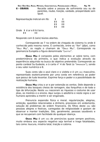 ODÚ: ÒMÓ ODÚ, REZAS, MÉTODOS, CARACTERÍSTICAS, PERSONALIDADES   E   ÒRÌSÁS   Pg. 79
6 - OBÀRÁ               Recaída sobre a pessoa de sofrimento seu ou de
                        parentes, roubo, traição, vaidade, prosperidade sem
                        igual.

Representação Indicial em Ifá:             I        I
                                           II       II
                                           II       II
                                           II       II
Onde I é ar e I I é terra.
     II         II

Responde com 6 (seis) búzios abertos.

        Corresponde ao 7 na ordem de chegada do sistema IFÁ onde é
conhecido pelo mesmo nome. É conhecido, entre os “fon” (Jêje), como
“ABLÁ MEJI”, os nagôs o chamam de “OBALÁ MEJI”. Corresponde na
geomancia Européia a figura denominada “LAETITIA”.

         OBÀRÁ MEJI é composto pelos elementos ar sobre terra, com
predominância do primeiro, o que indica a evolução através da
experiência adquirida na busca do objetivo pretendido. Corresponde ao
ponto cardeal Su-Sudeste, e à carta n° 4 do Tarot (o “IMPERADOR”), sendo
o seu valor numérico o 8.

         Suas cores são o azul claro e o violeta e é um ODÚ masculino,
representado esotericamente por uma corda em referência ao poder
que possui de tudo levantar. Exprime força e poder e a possibilidade de
realização humana.

          OBÀRÁ MEJI criou o ar e por extensão os ventos. Dele depende a
existência dos bosques cheios de ramagem, das forquilhas e de todo o
tipo de bifurcação. Neste ODÚ nasceram as riquezas o costume de usar
jóias, os mestres e o ensino. Aqui surgiu o adultério e neste signo o ser
humano aprendeu a mentir e ser enganado.

         Prenuncia expansão física e moral, regularização, alegrias,
ambição, questões relacionadas a dinheiro, processos em andamento,
solução de problemas de ordem financeira. Os filhos deste ODÚ são
pessoas alegres e festivas, carregadas de religiosidade e gostam de
observar e manter tradições. São, geralmente, pessoas saudáveis e
que se recuperam com facilidade de qualquer doença.

        OBÀRÁ MEJI é um ODÚ de prenúncios quase sempre positivos,
muito embora seu aspecto negativo seja terrível e traga fatalidades,
tais como: loucura, miséria total, traição e calúnia.
 