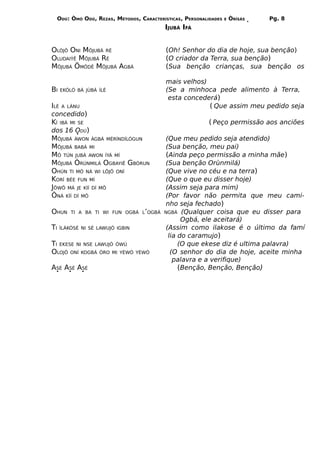 ODÚ: ÒMÓ ODÚ, REZAS, MÉTODOS, CARACTERÍSTICAS, PERSONALIDADES   E   ÒRÌSÁS   Pg. 8
                                          IJUBÁ IFÁ


OLÒJÔ ONI MÔJUBÁ RÉ                       (Oh! Senhor do dia de hoje, sua benção)
OLUDAIÝÊ MÔJUBÁ RÉ                        (O criador da Terra, sua benção)
MÔJUBÁ ÖMÖDÊ MÔJUBÁ AGBÁ                  (Sua benção crianças, sua benção os

                                          mais velhos)
BI    EKÓLÓ BÁ JÙBÁ ÍLÈ                   (Se a minhoca pede alimento à Terra,
                                           esta concederá)
ILÉ   A LÁNU                                           ( Que assim meu pedido seja
concedido)
KÍ    IBÁ MI SE                                           ( Peço permissão aos anciões
dos 16 ODÚ)
MÔJUBÁ ÀWON ÀGBÁ MÉRÍNDÍLÓGUN             (Que meu pedido seja atendido)
MÔJUBÁ BABÁ MI                            (Sua benção, meu pai)
MÔ TÚN JUBÁ AWON ÌYÁ MÍ                   (Ainda peço permissão a minha mãe)
MÔJUBÁ ÒRÚNMILÁ OGBAYIÊ GBÓRUN            (Sua benção Orùnmilá)
OHÚN TI MÓ NÁ WI LÖJÔ ONÍ                 (Que vive no céu e na terra)
KORÍ BÉE FUN MÍ                           (Que o que eu disser hoje)
JÖWÔ MÁ JE KÌÍ DÍ MÔ                      (Assim seja para mim)
ÒNÀ KÌÍ DÍ MÔ                             (Por favor não permita que meu cami-
                                          nho seja fechado)
OHUN      TI A BA TI WI FUN OGBÁ L’OGBÁ   NGBÁ (Qualquer coisa que eu disser para
                                                Ogbá, ele aceitará)
TI    ÌLÁKÒSÉ NI SÉ LAWUJÓ IGBIN          (Assim como ilakose é o último da famí
                                           lia do caramujo)
TI EKESE NI NSE LAWUJÓ ÒWÚ                     (O que ekese diz é ultima palavra)
OLOJÔ ONÍ KOGBÁ ÒRO MI YÈWÒ        YÈWÒ     (O senhor do dia de hoje, aceite minha
                                             palavra e a verifique)
ASÉ ASÉ ASÉ                                    (Benção, Benção, Benção)
 