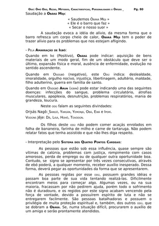 ODÚ: ÒMÓ ODÚ, REZAS, MÉTODOS, CARACTERÍSTICAS, PERSONALIDADES   E   ÒRÌSÁS   Pg. 80
Saudação a OBÀRÁ MEJI:
                                 « Saudemos ÒBÀRÁ MEJI »
                                 « Ele é o barro que faz »
                                  « Secar o nosso suor »
          A saudação evoca a idéia de alívio, da mesma forma que o
barro refresca um corpo cheio de calor, OBÀRÁ MEJI tem o poder de
trazer alívio para os problemas que nos estejam afligindo.

- PELA AMARRAÇÃO    DE   IGBÔ:
Quando em IRÊ (Positivo), OBÀRÁ pode indicar: aquisição de bens
materiais de um modo geral, fim de um obstáculo que deve ser o
último, expansão física e moral, ausência de enfermidade, evolução no
sentido ascendente.
Quando em OSOGBÔ (negativo), este ODÚ indica: deslealdade,
imoralidade, orgulho nocivo, injustiça, libertinagem, adultério, maldade,
filho adulterino, guerra em família de santo.
Quando em OSOGBÔ ARUN (IGBIN) pode estar indicando uma das seguintes
doenças: infecções do sangue, problema circulatório, atrofias
musculares, apoplexia, desnutrição, problemas respiratórios, mania de
grandeza, loucura.
          Neste   ODÚ    falam as seguintes divindades:
Orisás Nagô: SANGÔ, YANSÁN, YEMONJÁ, OBÁ, EWÁ e IPORÍ.
VODÚNS Jêje: DÃ, LISÁ, HOHÔ, TOVODÚN.

          Os filhos deste ODÚ não podem comer acaçás enrolados em
folha de bananeira, farinha de milho e carne de tartaruga. Não podem
relatar fatos que tenha assistido e que não lhes diga respeito.

- Interpretação pelo SISTEMA         DOS   QUATRO PONTOS CARDEAIS:
       As pessoas que estão sob essa influência, quase sempre são
vítimas de calúnia, problemas com justiça, rompimento com casos
amorosos, perda de emprego ou de qualquer outra oportunidade boa.
Contudo, se signo se apresentar por três vezes consecutivas, através
de ebó poderá, a qualquer momento, receber auxílio inesperado. Dessa
forma, deverá pegar as oportunidades da forma que se apresentarem.
        As pessoas regidas por esse ODÚ, possuem grandes idéias e
passam boa parte de sua vida tentando realizá-las. Dificilmente
encontram meios para começar algo. Algumas vezes, ou na sua
maioria, fracassam por não pedirem ajuda, porém todo o sofrimento
não é duradouro, e os regidos por este signo acabam vencendo pela
força de vontade, devido a possuírem espírito de luta e não se
entregarem facilmente. São pessoas batalhadoras e possuem o
privilégio de muita proteção espiritual e, também, dos outros ODÚ, que
se dobram a OBÀRÁ. Se, numa situação difícil, procurarem o auxílio de
um amigo e serão prontamente atendidos.
 