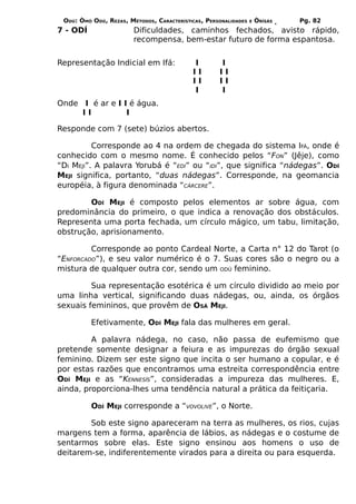 ODÚ: ÒMÓ ODÚ, REZAS, MÉTODOS, CARACTERÍSTICAS, PERSONALIDADES   E   ÒRÌSÁS   Pg. 82
7 - ODÍ                 Dificuldades, caminhos fechados, avisto rápido,
                        recompensa, bem-estar futuro de forma espantosa.


Representação Indicial em Ifá:             I        I
                                           II       II
                                           II       II
                                           I        I
Onde I é ar e I I é água.
     II          I

Responde com 7 (sete) búzios abertos.

          Corresponde ao 4 na ordem de chegada do sistema IFÁ, onde é
conhecido com o mesmo nome. É conhecido pelos “FON” (Jêje), como
“DI MEJI”. A palavra Yorubá é “EDI” ou “IDI”, que significa “nádegas”. ODÍ
MEJI significa, portanto, “duas nádegas”. Corresponde, na geomancia
européia, à figura denominada “CÁRCERE”.

        ODÍ MEJI é composto pelos elementos ar sobre água, com
predominância do primeiro, o que indica a renovação dos obstáculos.
Representa uma porta fechada, um círculo mágico, um tabu, limitação,
obstrução, aprisionamento.

         Corresponde ao ponto Cardeal Norte, a Carta n° 12 do Tarot (o
“ENFORCADO”), e seu valor numérico é o 7. Suas cores são o negro ou a
mistura de qualquer outra cor, sendo um ODÚ feminino.

         Sua representação esotérica é um círculo dividido ao meio por
uma linha vertical, significando duas nádegas, ou, ainda, os órgãos
sexuais femininos, que provêm de OSÁ MEJI.

          Efetivamente, ODÍ MEJI fala das mulheres em geral.

         A palavra nádega, no caso, não passa de eufemismo que
pretende somente designar a feiura e as impurezas do órgão sexual
feminino. Dizem ser este signo que incita o ser humano a copular, e é
por estas razões que encontramos uma estreita correspondência entre
ODÍ MEJI e as “KENNESÍS”, consideradas a impureza das mulheres. E,
ainda, proporciona-lhes uma tendência natural a prática da feitiçaria.

          ODÍ MEJI corresponde a “VOVOLIVE”, o Norte.

        Sob este signo apareceram na terra as mulheres, os rios, cujas
margens tem a forma, aparência de lábios, as nádegas e o costume de
sentarmos sobre elas. Este signo ensinou aos homens o uso de
deitarem-se, indiferentemente virados para a direita ou para esquerda.
 