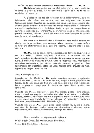 ODÚ: ÒMÓ ODÚ, REZAS, MÉTODOS, CARACTERÍSTICAS, PERSONALIDADES   E   ÒRÌSÁS   Pg. 83
        ODÍ MEJI ocupa-se dos partos efetuados com a parturiente de
cócoras, e preside, ainda, ao nascimento de gêmeos e de todas as
espécies de macacos.

          As pessoas nascidas sob este signo são perseverantes, duras e
inflexíveis, não crêem em nada e nem em ninguém, mas podem
facilmente serem levadas por superstições tolas, que nem sempre são
aceitas pelos demais. São dotados de muita inteligência e excelente
memória, assimilam com facilidade tudo o que se proponham a
aprender, negando-se, entretanto, a transmitir seus conhecimentos,
preferindo antes, usá-las como instrumento de manifestação de tantos
quanto deles dependerem.

        No amor, são desconfiados e ciumentos, mas muito zelosos do
objeto de seus sentimentos. Adoram viver isolados e suas ações
contribuem efetivamente para que isto ocorra, independente de sua
vontade.

         ODÍ MEJI indica aprisionamento possessão demoníaca, prejuízos
de toda ordem, roubo, seqüelas advinhas de acidente ou de
enfermidades, sendo, portanto, portador de mensagens quase sempre
ruins. É um signo malvado (muito ruim) e responde não. Representa
caminhos fechados e, por vezes, anuncia estado de gravidez. Seu
surgimento em questões sobre se uma mulher está grávida ou não,
representa resposta afirmativa.


- PELA AMARRAÇÃO    DE   IGBÔ:
Quando em IRÊ (Positivo), ODÍ pode apontar: pessoa importante,
influência em todas as camadas sociais, viagens com propósito de
lucros, sorte em qualquer tipo de jogo (embora efêmera), heranças,
bons empregos, conquistas de todos os tipos, bom gosto, boa
aparência.

Quando em OSOGBÔ (negativo), este ODÚ indica: prisão, condenação,
roubo, abandono, prejuízo, seqüelas advindas de acidente ou moléstia,
traição, perfídia, possessão de maus espíritos, mulher de maus hábitos
e vida sexual desregrada, homossexualismo (só masculino), caminhos
fechados, imobilidade ou dificuldade de ação.
Quando em OSOGBÔ ARUN (IGBIN) pode estar indicando, quase sempre,
doenças de bexiga, bacia, necroses, dermatoses, câncer, lepra,
hipocondria, melancolia, neurastenia, doença dos ossos.


          Neste   ODÚ    falam as seguintes divindades:
Orisás Nagô: OMOLU, ÈSÚ, OBATALÁ, OGUN, EGUN e AGÊ.
VODÚNS Jêje: HOHÔ, GBAADÚ, TOHOSÚ.
 