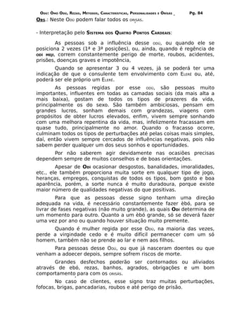 ODÚ: ÒMÓ ODÚ, REZAS, MÉTODOS, CARACTERÍSTICAS, PERSONALIDADES   E   ÒRÌSÁS   Pg. 84
OBS.: Neste ODÚ podem falar todos os            ORISÁS.



- Interpretação pelo SISTEMA       DOS   QUATRO PONTOS CARDEAIS:

         As pessoas sob a influência desse ODÚ, ou quando ele se
posiciona 2 vezes (1ª e 3ª posições), ou, ainda, quando é regência de
ODÍ MEJI, correm constantemente perigo de morte, roubos, acidentes,
prisões, doenças graves e impotência,
       Quando se apresentar 3 ou 4 vezes, já se poderá ter uma
indicação de que o consulente tem envolvimento com ELERÊ ou, até,
poderá ser ele próprio um ELERÊ.
        As pessoas regidas por esse ODÚ, são pessoas muito
importantes, influentes em todas as camadas sociais (da mais alta a
mais baixa), gostam de todos os tipos de prazeres da vida,
principalmente os do sexo. São também ambiciosas, pensam em
grandes lucros, sonham demais com grandezas, viagens com
propósitos de obter lucros elevados, enfim, vivem sempre sonhando
com uma melhora repentina da vida, mas, infelizmente fracassam em
quase tudo, principalmente no amor. Quando o fracasso ocorre,
culminam todos os tipos de perturbações até pelas coisas mais simples,
daí, então vivem sempre cercados de influências negativas, pois não
sabem perder qualquer um dos seus sonhos e oportunidades.
      Por não saberem agir devidamente nas ocasiões precisas
dependem sempre de muitos conselhos e de boas orientações.
        Apesar de ODÍ ocasionar desgostos, banalidades, imoralidades,
etc., ele também proporciona muita sorte em qualquer tipo de jogo,
heranças, empregos, conquistas de todos os tipos, bom gosto e boa
aparência, porém, a sorte nunca é muito duradoura, porque existe
maior número de qualidades negativas do que positivas.
        Para que as pessoas desse signo tenham uma direção
adequada na vida, é necessário constantemente fazer èbó, para se
livrar de fases negativas (não muito grande), as quais ODÍ determina de
um momento para outro. Quanto a um èbó grande, só se deverá fazer
uma vez por ano ou quando houver situação muito premente.
      Quando é mulher regida por esse ODÚ, na maioria das vezes,
perde a virgindade cedo e é muito difícil permanecer com um só
homem, também não se prende ao lar e nem aos filhos.
      Para pessoas desse ODÚ, ou que já nasceram doentes ou que
venham a adoecer depois, sempre sofrem riscos de morte.
       Grandes desfechos poderão ser contornados ou aliviados
através de ebó, rezas, banhos, agrados, obrigações e um bom
comportamento para com os ORISÁS.
        No caso de clientes, esse signo traz muitas perturbações,
fofocas, brigas, pancadarias, roubos e até perigo de prisão.
 