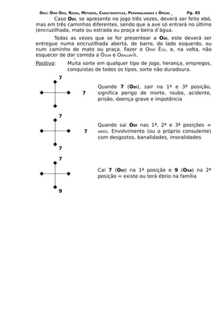 ODÚ: ÒMÓ ODÚ, REZAS, MÉTODOS, CARACTERÍSTICAS, PERSONALIDADES   E   ÒRÌSÁS   Pg. 85
       Caso ODÍ, se apresente no jogo três vezes, deverá ser feito ebó,
mas em três caminhos diferentes, sendo que a ave só entrará no último
(encruzilhada, mato ou estrada ou praça e beira d’água.
       Todas as vezes que se for presentear a ODÍ, este deverá ser
entregue numa encruzilhada aberta, de barro, do lado esquerdo, ou
num caminho de mato ou praça. Fazer o ORIKÍ ÈSÚ, e, na volta, não
esquecer de dar comida a ÒSUN e OBALUAIYÊ.
Positivo:       Muita sorte em qualquer tipo de jogo, herança, empregos,
                conquistas de todos os tipos, sorte não duradoura.
            7
                                Quando 7 (ODÍ), sair na 1ª e 3ª posição,
                       7        significa perigo de morte, roubo, acidente,
                                prisão, doença grave e impotência


            7
                                Quando sai ODÍ nas 1ª, 2ª e 3ª posições =
                        7       ABIKÚ. Envolvimento (ou o próprio consulente)
                                com desgostos, banalidades, imoralidades

            7

            7

                                Cai 7 (ODÍ) na 1ª posição e 9 (OSÁ) na 2ª
                                posição = existe ou terá ébrio na família


            9
 
