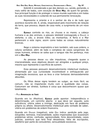ODÚ: ÒMÓ ODÚ, REZAS, MÉTODOS, CARACTERÍSTICAS, PERSONALIDADES   E   ÒRÌSÁS   Pg. 87
        Ejiònilê é considerado o pai dos demais ODÚ, sendo, portando, o
mais velho de todos, com exceção de ÒFÚN MEJI, de quem foi gerado.
Sua principal função é de proteger o nosso mundo suprindo-o em todas
as suas necessidades e cuidando de sua permanente renovação.

         Representa o oriente e é o senhor do dia e de tudo que
acontece durante ele. É, ainda, responsável pelo movimento de rotação
da terra, que provoca, depois de casa noite, o surgimento de um novo
dia.

         EJIÒNILÊ controla os rios, as chuvas e os mares; a cabeça
humana e as dos animais; o pássaro lekèlekê (consagrado a ÒSÀLÁ); o
elefante; o cão, a árvore Irôko, as montanhas. A Terra e o Mar
pertencem a este signo, assim como todas as coisas naturalmente
brancas.

        Rege o sistema respiratório e tem também, sob suas ordens, a
coluna vertebral, além de todo o complexo de vasos sangüíneos do
corpo humano, embora se saiba que o sangue não lhe pertença, mas
sim a OSÁ MEJI.

         As pessoas desse ODÚ são impulsivas, chegando quase a
irracionalidade; seus objetivos devem ser atingidos a qualquer preço,
mesmo que represente o sacrifício de outrem.

        Essa pessoas possuem desenvolvimento intelectual mediano,
alimentado por sua curiosidade incontrolável e enfraquecido por
imaginação excessiva, que os leva a criar fantasias demasiadamente
absurdas.

        Os filhos desse signo tendem ao vulgar, ao mais fácil, ao
comum, não se importando muito com a qualidade das coisas.
Costumam ser diretos. Sutileza é coisa que desconhecem quase que
totalmente.

- PELA AMARRAÇÃO    DE   IGBÔ:

Quando em IRÊ (Positivo), EJIÒNILÊ pode apontar: independência e
determinação, um caminho aberto e que deve ser seguido, auto
suficiência, vitória sobre o inimigo, dedicação em face de problema
próprio ou alheio. Desenvolvimento intelectual pela vontade de saber,
vitória em problemas de ordem financeira.

Quando em OSOGBÔ (negativo), este ODÚ indica: perdição pelo jogo,
estupidez, teimosia, irracionalidade, ações impensadas que ocasionam
problemas sérios, confusão, agressividade, fúria descontrolada, casos
judicias, aventura que terá final desastroso, falta de escrúpulos,
adultério (por parte do consulente), sensualidade excessiva.
 