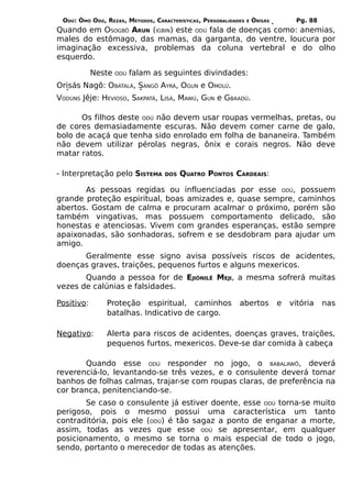 ODÚ: ÒMÓ ODÚ, REZAS, MÉTODOS, CARACTERÍSTICAS, PERSONALIDADES   E   ÒRÌSÁS        Pg. 88
Quando em OSOGBÔ ARUN (IGBIN) este ODÚ fala de doenças como: anemias,
males do estômago, das mamas, da garganta, do ventre, loucura por
imaginação excessiva, problemas da coluna vertebral e do olho
esquerdo.

            Neste   ODÚ   falam as seguintes divindades:
Orisás Nagô: OBATALÁ, SANGÔ AYRÁ, OGUN e OMOLÚ.
VODÚNS Jêje: HEVIOSO, SAKPATÁ, LISÁ, MAWÚ, GUN e GBAADÚ.

      Os filhos deste ODÚ não devem usar roupas vermelhas, pretas, ou
de cores demasiadamente escuras. Não devem comer carne de galo,
bolo de acaçá que tenha sido enrolado em folha de bananeira. Também
não devem utilizar pérolas negras, ônix e corais negros. Não deve
matar ratos.

- Interpretação pelo SISTEMA       DOS   QUATRO PONTOS CARDEAIS:

       As pessoas regidas ou influenciadas por esse ODÚ, possuem
grande proteção espiritual, boas amizades e, quase sempre, caminhos
abertos. Gostam de calma e procuram acalmar o próximo, porém são
também vingativas, mas possuem comportamento delicado, são
honestas e atenciosas. Vivem com grandes esperanças, estão sempre
apaixonadas, são sonhadoras, sofrem e se desdobram para ajudar um
amigo.
      Geralmente esse signo avisa possíveis riscos de acidentes,
doenças graves, traições, pequenos furtos e alguns mexericos.
       Quando a pessoa for de EJIÒNILÊ MEJI, a mesma sofrerá muitas
vezes de calúnias e falsidades.

Positivo:      Proteção espiritual, caminhos                abertos           e   vitória   nas
               batalhas. Indicativo de cargo.

Negativo:      Alerta para riscos de acidentes, doenças graves, traições,
               pequenos furtos, mexericos. Deve-se dar comida à cabeça

       Quando esse ODÚ responder no jogo, o BABALAWÔ, deverá
reverenciá-lo, levantando-se três vezes, e o consulente deverá tomar
banhos de folhas calmas, trajar-se com roupas claras, de preferência na
cor branca, penitenciando-se.
        Se caso o consulente já estiver doente, esse ODÚ torna-se muito
perigoso, pois o mesmo possui uma característica um tanto
contraditória, pois ele (ODÚ) é tão sagaz a ponto de enganar a morte,
assim, todas as vezes que esse ODÚ se apresentar, em qualquer
posicionamento, o mesmo se torna o mais especial de todo o jogo,
sendo, portanto o merecedor de todas as atenções.
 