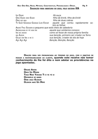ODÚ: ÒMÓ ODÚ, REZAS, MÉTODOS, CARACTERÍSTICAS, PERSONALIDADES   E   ÒRÌSÁS         Pg. 9
                SAUDAÇÃO    PARA ABERTURA DO JOGO, PELO SISTEMA               IFÁ


IFÁ OGBÔ                            Ifá ouça
ÒMÓ ENIRÊ ÒMÓ ENIRÊ                 filho de Enirê, filho de Enirê
ÒMÓ EJÓ MEJI                        filho de duas cobras
TÍI SARÊ GRANRAN GANRAN LORÍ EREWÊ  aquele que correu rapidamente so-
                                    bre as folhas
AKERÊ FINÚ SÒGBÔN o pequeno que está cheio de sabedoria
AKONOLIRAN BÍ IÝÊ KÁN ÊNÍ        aquele que solidariza conosco
IBÁ BÁ AKÒDÁ                     como se fosse de nossa própria família
IBÁ ASÈDÁ                        sua benção, primeiro ser criador na Terra
OLOJÓ ÒNÍ IBÁ A RÉ Ô             sua benção, criador do dia de hoje
ASÉ ASÉ ASÉ                      Benção, Benção, Benção




        ORAÇÃO    PARA SER PRONUNCIADA AO TÉRMINO DO JOGO, COM O OBJETIVO DE
PASSAR A RESPONSABILIDADE AO CLIENTE,
                              quando este resolve não tomar
conhecimento do lhe foi dito e nem adotar as providências no
jogo apontadas.


        ORUKÔ AWÒN
        ORISÍ IFÁ MÌRÁN
        TOUÁ NIKÊ YORUBÁ TÍ Ô       YÁ TÔ SÍ
        ORÚNMÌLÁ MÍ ABIBÁ
        ÒÔBI ÙNLÊ OLÒKÚN
        OLÒKÚN AWÔ UÓ MIPÊ
 