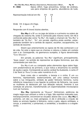 ODÚ: ÒMÓ ODÚ, REZAS, MÉTODOS, CARACTERÍSTICAS, PERSONALIDADES   E   ÒRÌSÁS   Pg. 91
9 - OSÁ                 Época difícil, fuga preventiva, tempo de análises,
                        uso para empresa de guerra, abundância de tudo.


Representação Indicial em Ifá:             II       II
                                           I        I
                                           I        I
                                           I        I
Onde I I é água e I é fogo.
      I              I
Responde com 9 (nove) búzios abertos.

         OSÁ MEJI é o 9º ODÚ no jogo de búzios e o primeiro na ordem de
chegada do sistema Ifá, onde é conhecido pelo mesmo nome. Em Ifá é
conhecido pelos jêje como "SÁ MEJI". Os nagôs o chamam de "OSÁ MEJI" e
também de "OJÍ OSÁ". "SÁ", em yorubá, significa ainda ventilar, arejar,
podendo também ter o sentido de separar, escolher, escapamento, no
sentido de escorrer.
         Dizem que anteriormente os signos de Ifá não conheciam o ar
da vida. Foi este o signo que os chamou e colocou a todos em contato
com o ar. Corresponde, na geomancia européia, à figura denominada
"CAPUT DRACONIS".
        Em yorubá, as palavras "ASÁ MEJI" significam, principalmente,
"duas coxas", no sentido de representar os órgãos femininos, que são
comandados por este ODÚ.
         OSÁ MEJI é um ODÚ composto pelos elementos água sobre fogo,
com predominância do primeiro, o que indica o dinamismo no sentido
de ajuda e apoio. Corresponde ao ponto cardeal Su-Sudoeste, à carta nº
2 do Tarot (a "PAPISA") e seu valor numérico é o 9.
         Suas cores são o vermelho, o laranja e o vinho. É um ODÚ
feminino, representado, esotericamente, por uma cabeça humana
sobre a lua minguante, símbolo do poder feiticeiro feminino, numa
referência inequívoca à sua ligação às práticas de feitiçaria, nas quais
as mulheres se destacam por sua dotação natural, inerente à sua
condição de procriar, transformando um espermatozóide microscópico
num ser humano.
         OSÁ MEJI representa as "KENNESÍS" (feiticeiras), potências da
magia negra que utilizam a noite e o fogo. São espíritos malvados que,
hierarquicamente, encontram-se situados abaixo dos VODÚNS. OSÁ MEJI é,
portanto, um dos ODÚ mais perigosos. A ele é atribuída a criação de
todos os animais ligados à feitiçaria, como o gato, alguns antílopes, a
coruja, a andorinha, o pintarroxo, o verdelhão, a lavadeira e o engole-
vento.
 