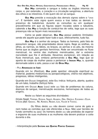 ODÚ: ÒMÓ ODÚ, REZAS, MÉTODOS, CARACTERÍSTICAS, PERSONALIDADES   E   ÒRÌSÁS   Pg. 92
         OSÁ MEJI comanda o sangue e todos os órgãos internos do
corpo, e, por extensão, o coração e a circulação sangüínea, a abertura
dos olhos e os intestinos. É ele quem dá cor ao sangue.
         OSÁ MEJI preside a evocação dos demais signos sobre o "OPON
IFÁ". É também este signo quem evoca e traz todos os demais à
presença do babalorixá, durante as consultas ou em qualquer
procedimento em que as figuras sejam riscadas sobre o tabuleiro,
cabendo a IKÁ MEJI a função de conduzi-los de volta, logo que as suas
presenças não se façam mais necessárias.
        Como se pode observar, OSÁ MEJI possui poderes ilimitados:
sendo ele aquele que pode fazer tudo e que, efetivamente, tudo faz.
         OSÁ MEJI é o senhor do sangue. Todos os homens, pelo fato de
possuírem sangue, são propriedades desse signo. Rege as orelhas, os
olhos, as narinas, os lábios, os braços, as pernas e os pés, da mesma
forma que os órgãos genitais femininos. Pode ser encontrado no fluxo
menstrual, no ventre das mulheres menstruadas, daí a extrema
nocividade que lhe é atribuída. Devemos esclarecer, em relação ao
fluxo menstrual, que, embora pertencendo a OSÁ MEJI, logo que se
aparta do corpo da mulher passa a pertencer a IRÒSÚN MEJI, e, quando
derramado sobre o solo, passa a ser de ÒFÚN MEJI.

- PELA AMARRAÇÃO    DE   IGBÔ:
Quando em IRÊ (Positivo), OSÁ pode apontar: elevação espiritual ou
material, poderes mediúnicos ou parapsicológicos, vitória nos objetivos,
progresso, idéias inteligentes.

Quando em OSOGBÔ (negativo), este ODÚ indica: feitiçaria, aborto, quebra
de um tabú, trabalho (feitiço) feito.
Quando em OSOGBÔ ARUN (IGBIN) este ODÚ fala de problemas da coluna,
doenças do sangue, menstruação excessiva, hemorragias de todas as
origens.
          Neste   ODÚ    falam as seguintes divindades:
Orisás Nagô: YEMONJÁ, OLOKUN, SANGÔ, AGANJOU, OBÁ, OBÀTÀLÁ, ELEGBÁRA           E   EGUM.
VODÚNS Jêje: GBAADÚ, NÃ, KENNESÍ, NAAWÔ, LISÁ, YALODÊ e TOHOSÚ.

               Os filhos deste ODÚ não devem comer carne de gato e
nem todas as comidas que são oferecidas a NANÃ. Não usar tecidos de
fundo vermelho ou azul. Os homens deste ODÚ são proibidos de esperar
o orgasmo de suas mulheres e as mulheres não devem praticar o coito
durante o dia.



- Interpretação pelo SISTEMA       DOS   QUATRO PONTOS CARDEAIS:
 