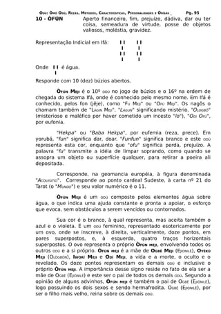 ODÚ: ÒMÓ ODÚ, REZAS, MÉTODOS, CARACTERÍSTICAS, PERSONALIDADES   E   ÒRÌSÁS   Pg. 95
10 - ÒFÚN               Aperto financeiro, fim, prejuízo, dádiva, dar ou ter
                        coisa, semeadura de virtude, posse de objetos
                        valiosos, moléstia, gravidez.

Representação Indicial em Ifá:             II       II
                                           I        I
                                           II       II
                                           I        I
Onde I I é água.
      I
Responde com 10 (dez) búzios abertos.

         ÒFÚN MEJI é o 10º ODÚ no jogo de búzios e o 16º na ordem de
chegada do sistema Ifá, onde é conhecido pelo mesmo nome. Em Ifá é
conhecido, pelos fon (jêje), como "FU MEJÍ" ou "OFÚ MEJI". Os nagôs o
chamam também de "LÀGIN MEJI". "LÀGUN" significando mistério. "OLOGBÔ"
(misterioso e maléfico por haver cometido um incesto "lo"), "OGI OFÚ",
por eufonia.

        "Hekpa" ou "Baba Hekpa", por eufemia (reza, prece). Em
yorubá, "fun" significa dar, doar. "Funfun" significa branco e este ODÚ
representa esta cor, enquanto que "ofu" significa perda, prejuízo. A
palavra "fu" transmite a idéia de limpar soprando, como quando se
assopra um objeto ou superfície qualquer, para retirar a poeira ali
depositada.

           Corresponde, na geomancia européia, à figura denominada
"ACQUISITIO". Corresponde ao ponto cardeal Sudeste, à carta nº 21 do
Tarot (o "MUNDO") e seu valor numérico é o 11.

        ÒFÚN MEJI é um ODÚ composto pelos elementos água sobre
água, o que indica uma ajuda constante e pronta a apoiar, o esforço
que evoca, sem obstáculos a serem vencidos ou contornados.

          Sua cor é o branco, à qual representa, mas aceita também o
azul e o violeta. É um ODÚ feminino, representado esotericamente por
um ovo, onde se inscreve, à direita, verticalmente, doze pontos, em
pares superpostos, e, à esquerda, quatro traços horizontais
superpostos. O ovo representa o próprio ÒFÚN MEJI, envolvendo todos os
outros ODÚ e a si próprio. ÒFÚN MEJI é a mãe de OGBÊ MEJI (EJIONILÊ), OYÈKÚ
MEJI (OLÒGBÓN), IWORÍ MEJI e ODÍ MEJI, a vida e a morte, o oculto e o
revelado. Os doze pontos representam os demais ODÚ e inclusive o
próprio ÒFÚN MEJI. A importância desse signo reside no fato de ela ser a
mãe de OGBÊ (EJIÒNILÊ) e este ser o pai de todos os demais ODÚ. Segundo a
opinião de alguns advinhos, ÒFÚN MEJI é também o pai de OGBÊ (EJIÒNILÊ),
logo possuindo os dois sexos e sendo hermafrodita. OGBÊ (EJIONILÊ), por
ser o filho mais velho, reina sobre os demais ODÚ.
 