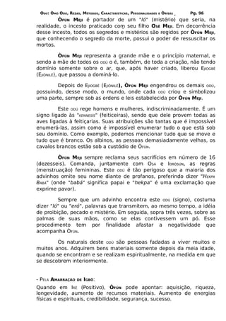 ODÚ: ÒMÓ ODÚ, REZAS, MÉTODOS, CARACTERÍSTICAS, PERSONALIDADES   E   ÒRÌSÁS   Pg. 96
         ÒFÚN MEJI é portador de um "ló" (mistério) que seria, na
realidade, o incesto praticado com seu filho OSÊ MEJI. Em decorrência
desse incesto, todos os segredos e mistérios são regidos por ÒFÚN MEJI,
que conhecendo o segredo da morte, possui o poder de ressuscitar os
mortos.

            ÒFÚN MEJI representa a grande mãe e o princípio maternal, e
sendo a mãe de todos os ODÚ o é, também, de toda a criação, não tendo
domínio somente sobre o ar, que, após haver criado, liberou EJIOGBÊ
(EJIÒNILÊ), que passou a dominá-lo.

        Depois de EJIOGBÊ (EJIÒNILÊ), ÒFÚN MEJI engendrou os demais ODÚ,
possuindo, desse modo, o mundo, onde cada ODÚ criou e simbolizou
uma parte, sempre sob as ordens e leis estabelecida por ÒFÚN MEJI.

         Este ODÚ rege homens e mulheres, indiscriminadamente. É um
signo ligado às "KENNESÍS" (feiticeiras), sendo que dele provem todas as
aves ligadas à feitiçarias. Suas atribuições são tantas que é impossível
enumerá-las, assim como é impossível enumerar tudo o que está sob
seu domínio. Como exemplo, podemos mencionar tudo que se move e
tudo que é branco. Os albinos, as pessoas demasiadamente velhas, os
cavalos brancos estão sob a custódio de ÒFÚN.

         ÒFÚN MEJI sempre reclama seus sacrifícios em número de 16
(dezesseis). Comanda, juntamente com OSÁ e IORÒSÚN, as regras
(menstruação) femininas. Este ODÚ é tão perigoso que a maioria dos
advinhos omite seu nome diante de profanos, preferindo dizer "HEKPA
BABÁ" (onde "babá" significa papai e "hekpa" é uma exclamação que
exprime pavor).

         Sempre que um advinho encontra este ODÚ (signo), costuma
dizer "ló" ou "eró", palavras que transmitem, ao mesmo tempo, a idéia
de proibição, pecado e mistério. Em seguida, sopra três vezes, sobre as
palmas de suas mãos, como se elas contivessem um pó. Esse
procedimento tem por finalidade afastar a negatividade que
acompanha ÒFÚN.

        Os naturais deste ODÚ são pessoas fadadas a viver muitos e
muitos anos. Adquirem bens materiais somente depois da meia idade,
quando se encontram e se realizam espiritualmente, na medida em que
se descobrem interiormente.


- PELA AMARRAÇÃO    DE   IGBÔ:
Quando em IRÊ (Positivo), ÒFÚN pode apontar: aquisição, riqueza,
longevidade, aumento de recursos materiais. Aumento de energias
físicas e espirituais, credibilidade, segurança, sucesso.
 