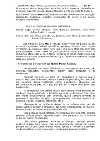 ODÚ: ÒMÓ ODÚ, REZAS, MÉTODOS, CARACTERÍSTICAS, PERSONALIDADES   E   ÒRÌSÁS   Pg. 97
Quando em OSOGBÔ (negativo), este ODÚ indica: avareza, obsessão em
acumular riqueza, traição, desmoralização, perda de respeito público.
Quando em OSOGBÔ ARUN (IGBIN) este ODÚ fala de problemas da circulação,
obesidade, apoplexia, abortos, extirpação do útero e do ovário,
cirurgias abdominais.


          Neste   ODÚ   falam as seguintes divindades:
Orisás Nagô: OBATALÁ, ODÚDUWÁ, OSUM, ELEGBARA, BABA-EGUN, IRÔKO, KPOSÚ
           (falam todos os FUNFUN).
VODÚNS Jêje: LISÁ, MAWÚ, GUN, NÃ, DÃ, ELEGBARA, IRÔKO, HOHÔ, SAKPATÁ, HEVIOSO,
               XU-LOKÔ E KPÔ-VODÚN.

       Aos filhos de ÒFÚN MEJI é vedado: beber vinho de palma (e, por
extensão, qualquer bebida alcoólica), peneirar farinha, usar roupas
vermelhas ou escuras, soprar fofo, quer seja para atiçá-los, quer seja
para apagá-lo, comer carne de gato ou porco, assim como todos os
alimentos oferecidos a Dã e Nanã. Também os filhos deste signo não
devem andar sujos ou em ambientes sujos. Devem sempre usar roupas
claras ou brancas.

- Interpretação pelo SISTEMA       DOS   QUATRO PONTOS CARDEAIS:

       As pessoas sob essa influência ou que sejam deste ODÚ, são
sinceras, honestas, inteligentes, sabem fazer amizades e as
conservam.
       Quando cai este ODÚ para um consulente, é preciso que o
mesmo seja bem orientado, devido a série de perturbações que virão
em seguida, tanto materiais como espirituais, abalando sua
personalidade de paz, ou seja, entrará em choque com fatos que
aparecerão.
       O consulente não saberá iniciar, nem concluir seus projetos em
qualquer tipo de atividade, e também na parte sentimental. Este signo
tem muito envolvimento com doenças, quase sempre levando as
pessoas à grandes cirurgias, principalmente doenças ligadas ao
abdome (fígado, intestino, estômago, etc.).
       Geralmente as mulheres deste ODÚ ou influenciadas por ele
quase sempre perdem a gravidez (abortam), ocasionando, na maioria,
Histerectomia, inclusive correndo risco de vida.
       São pessoas muito caladas, envelhecidas interiormente, embora
possam parecer jovens algumas vezes, isso porque o ODÚ, é o mais
velho por ordem de chegada.
       São, ainda, pessoas ranzinzas e teimosas, embora sempre
exaltem a paz. Este signo traz, constantemente, perigo de morte,
porque possui uma característica velha, teimosa, ciumenta e também
muito vingativa, e, por isso, envia a morte para seus adversários.
 