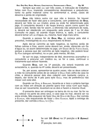 ODÚ: ÒMÓ ODÚ, REZAS, MÉTODOS, CARACTERÍSTICAS, PERSONALIDADES   E   ÒRÌSÁS   Pg. 98
        Sempre que este ODÚ sair três vezes, é indicação de trabalhos
feitos com EGUN, trazendo conseqüências desastrosas e prejudiciais,
tanto na parte material como na sentimental e, ainda, casos de
desonra e perda de virgindade.
        ÒFÚN não tolera outra cor que não o branco. Se houver
necessidade de fazer ebó para o consulente, com problemas de ÒFÚN,
deverá ser feito no IGBÔ (mato), praia ou onde for determinado pelo
jogo. O consulente deverá ir de roupa branca, assim como quem for
passar o ebó. Senão não for assim, a oferenda não adiantará de nada,
e, deverá ser obedecido um resguardo; pelo prazo de 7 ou 14 dias
(consulta no jogo), só usando roupa branca, e, após, o consulente
deverá tomar um OBÍ d’água, ou, mesmo, fazer algo mais sério.
        Quando a pessoa for de ÒFÚN MEJI, já começa pelo ebó e
preceitos, investigando os ORISÁS responsáveis no Brasil.
         Após dar-se caminho ao lado negativo, os banhos serão de
folhas calmas e frias, assim como deverá ser, ainda, oferecido um OBÍ
d’água ou, se assim determinado no jogo, um ÒGBÒRÍ de EJÉ FÙNFÚN (IGBIN),
porque a pessoa que der caminho ao lado negativo, não poderá levar
EJÉ PUPÁ (sangue vermelho), no ÒRÍ por, pelo menos, 90 dias.
       Se sair no jogo, independente de èbó, deveremos aconselhar o
consulente a procurar um médico ou, se for o caso, continuar o
tratamento que estiver fazendo.
        Quando ÒFÚN, sair na 1ª posição, ela estará trazendo em
aviso/alerta, e, quando na 4ª caída, deverá ser presenteado.
       Se, por acaso, apresentar-se quatro vezes, não se deve colocar
a mão no consulente antes de se colocar o ÒSÀLÁ mais velho da casa no
chão, e deixá-lo passar dois dias coberto com bastante canjica, e,
depois, dar bicho de 4 pés para este ÒSÀLÁ, mas de preferência não
mexer com este ebó.
       Quando sai ÒFÚN, o BABALAWÔ, levanta-se e toca a própria barriga
com as mãos em direção ao poente (para tirar coisa ruim que haja),
mas se sair novamente, levantam-se os dois e fazem o mesmo ritual.
         O presente deve ser entregue na beira do rio ou mar. Se for no
rio, colocar na parte da areia seca, e caso seja no mar, deverá ser na
areia úmida. Não esquecer de fazer ORIKÍ de ÒFÚN e de ÒSÀLÁ. Dar comida
a EGUNGUN, não esquecendo de fazer O ORIKÍ EGUNGUN. Após a entrega do
presente, dar comida a OSÀLÁ, ILÊ e ÈSÚ.




                                Se sair 10 (ÒFÚN) na 2ª posição e 8 (EJIÒNILÊ)
                    8           na
                                3ª posição, tem ebó.
 
