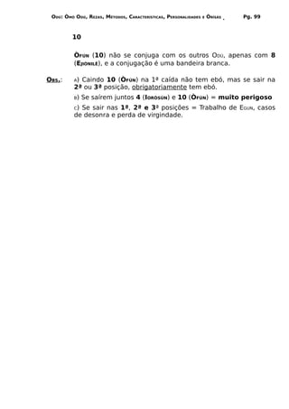 ODÚ: ÒMÓ ODÚ, REZAS, MÉTODOS, CARACTERÍSTICAS, PERSONALIDADES   E   ÒRÌSÁS   Pg. 99



         10

          ÒFÚN (10) não se conjuga com os outros ODÚ, apenas com 8
          (EJIÒNILÊ), e a conjugação é uma bandeira branca.

OBS.:     A)Caindo 10 (ÒFÚN) na 1ª caída não tem ebó, mas se sair na
          2ª ou 3ª posição, obrigatoriamente tem ebó.
          B)   Se saírem juntos 4 (IORÒSÚN) e 10 (ÒFÚN) = muito perigoso
          C)Se sair nas 1ª, 2ª e 3ª posições = Trabalho de EGUN, casos
          de desonra e perda de virgindade.
 