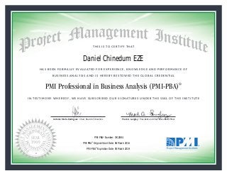 HAS BEEN FORMALLY EVALUATED FOR EXPERIENCE, KNOWLEDGE AND PERFORMANCE OF
BUSINESS ANALYSIS AND IS HEREBY BESTOWED THE GLOBAL CREDENTIAL
THIS IS TO CERTIFY THAT
IN TESTIMONY WHEREOF, WE HAVE SUBSCRIBED OUR SIGNATURES UNDER THE SEAL OF THE INSTITUTE
PMI Professional in Business Analysis (PMI-PBA)®
Antonio Nieto-Rodriguez • Chair, Board of Directors Mark A. Langley • President and Chief Executive OfﬁcerAntonio Nieto-Rodriguez • Chair, Board of Directors Mark A. Langley • President and Chief Executive Ofﬁcer
06 March 2016
05 March 2019
Daniel Chinedum EZE
1912884PMI-PBA® Number:
PMI-PBA® Original Grant Date:
PMI-PBA® Expiration Date:
 