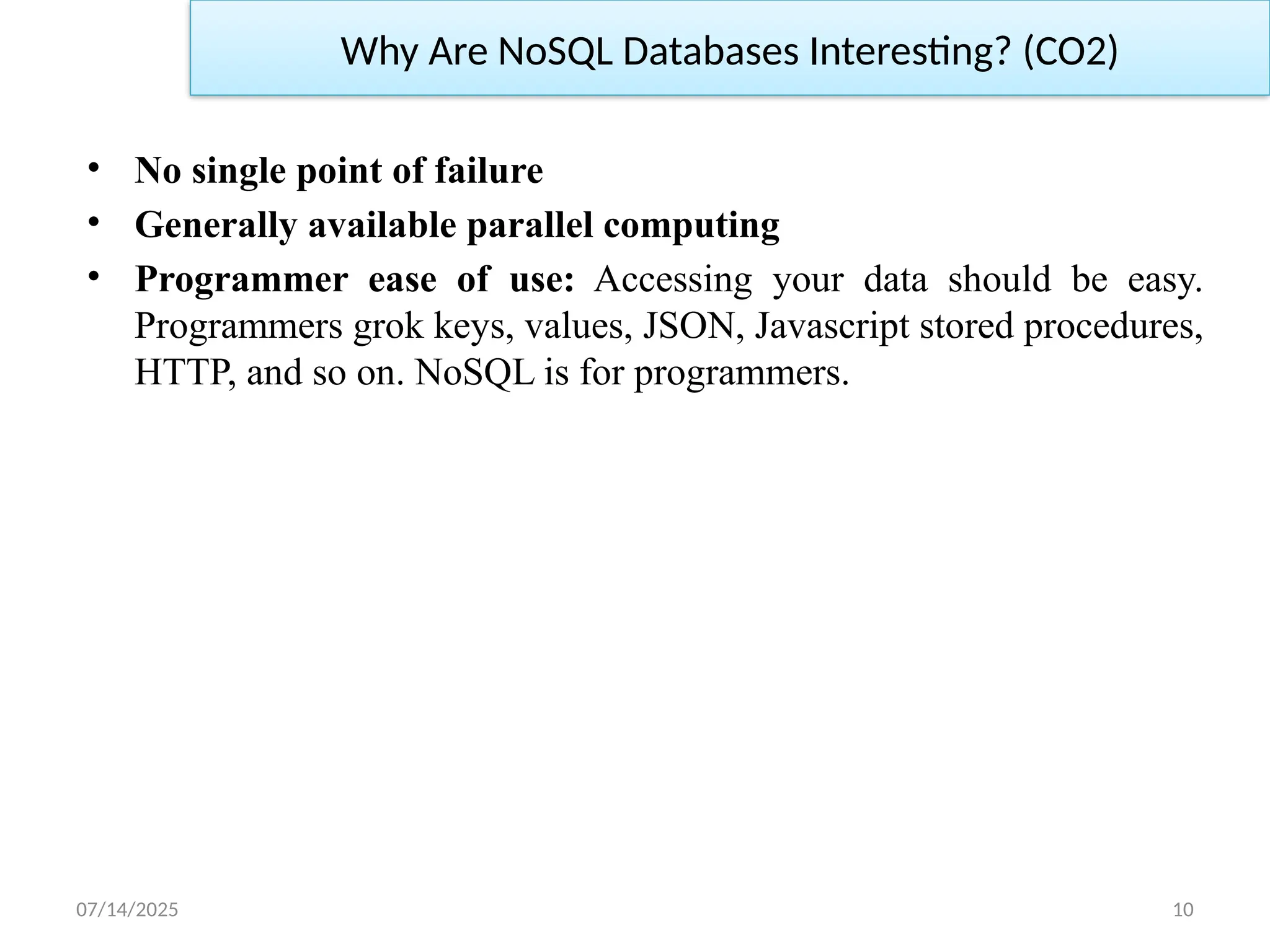 07/14/2025 10
• No single point of failure
• Generally available parallel computing
• Programmer ease of use: Accessing your data should be easy.
Programmers grok keys, values, JSON, Javascript stored procedures,
HTTP, and so on. NoSQL is for programmers.
Why Are NoSQL Databases Interesting? (CO2)
 