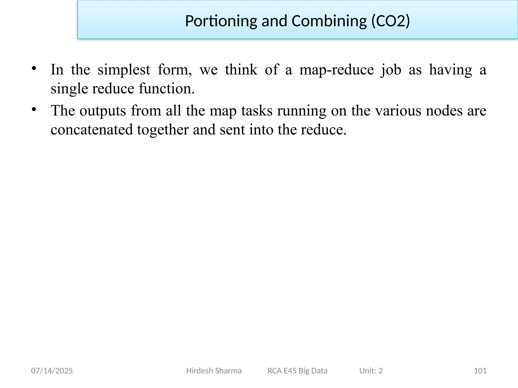 07/14/2025 101
Hirdesh Sharma RCA E45 Big Data Unit: 2
Portioning and Combining (CO2)
• In the simplest form, we think of a map-reduce job as having a
single reduce function.
• The outputs from all the map tasks running on the various nodes are
concatenated together and sent into the reduce.
 