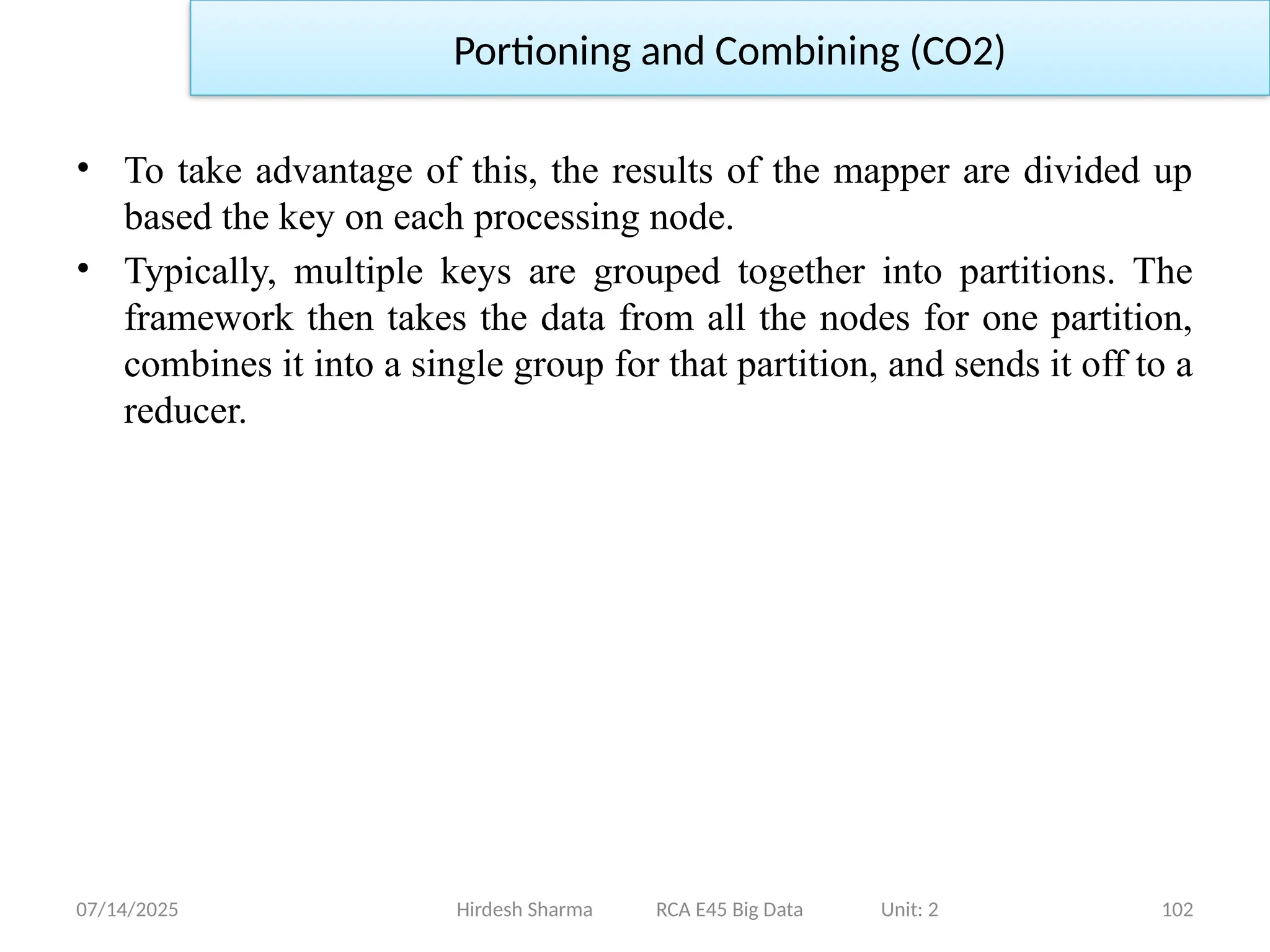 07/14/2025 102
Hirdesh Sharma RCA E45 Big Data Unit: 2
Portioning and Combining (CO2)
• To take advantage of this, the results of the mapper are divided up
based the key on each processing node.
• Typically, multiple keys are grouped together into partitions. The
framework then takes the data from all the nodes for one partition,
combines it into a single group for that partition, and sends it off to a
reducer.
 