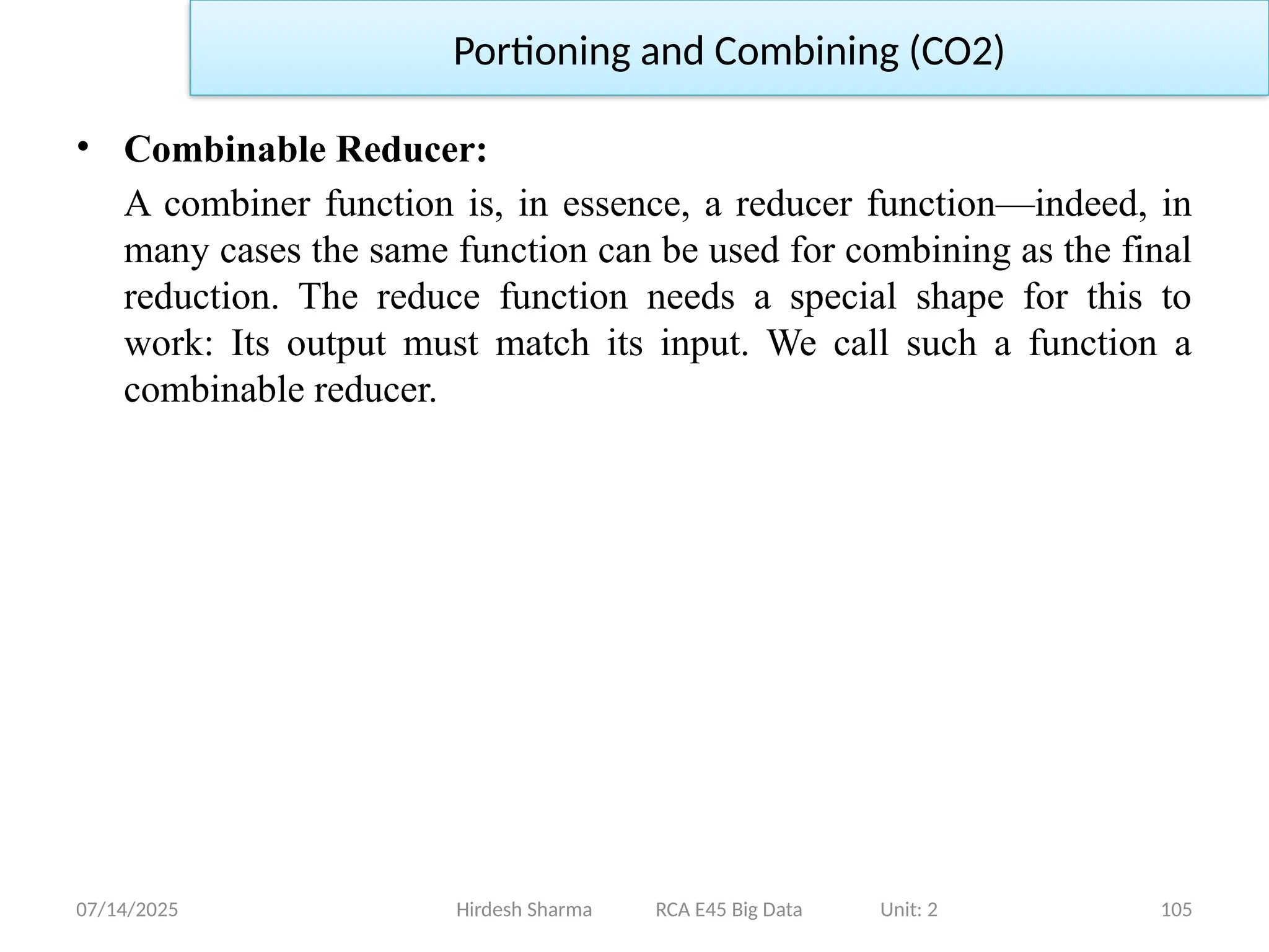 07/14/2025 105
Hirdesh Sharma RCA E45 Big Data Unit: 2
Portioning and Combining (CO2)
• Combinable Reducer:
A combiner function is, in essence, a reducer function—indeed, in
many cases the same function can be used for combining as the final
reduction. The reduce function needs a special shape for this to
work: Its output must match its input. We call such a function a
combinable reducer.
 