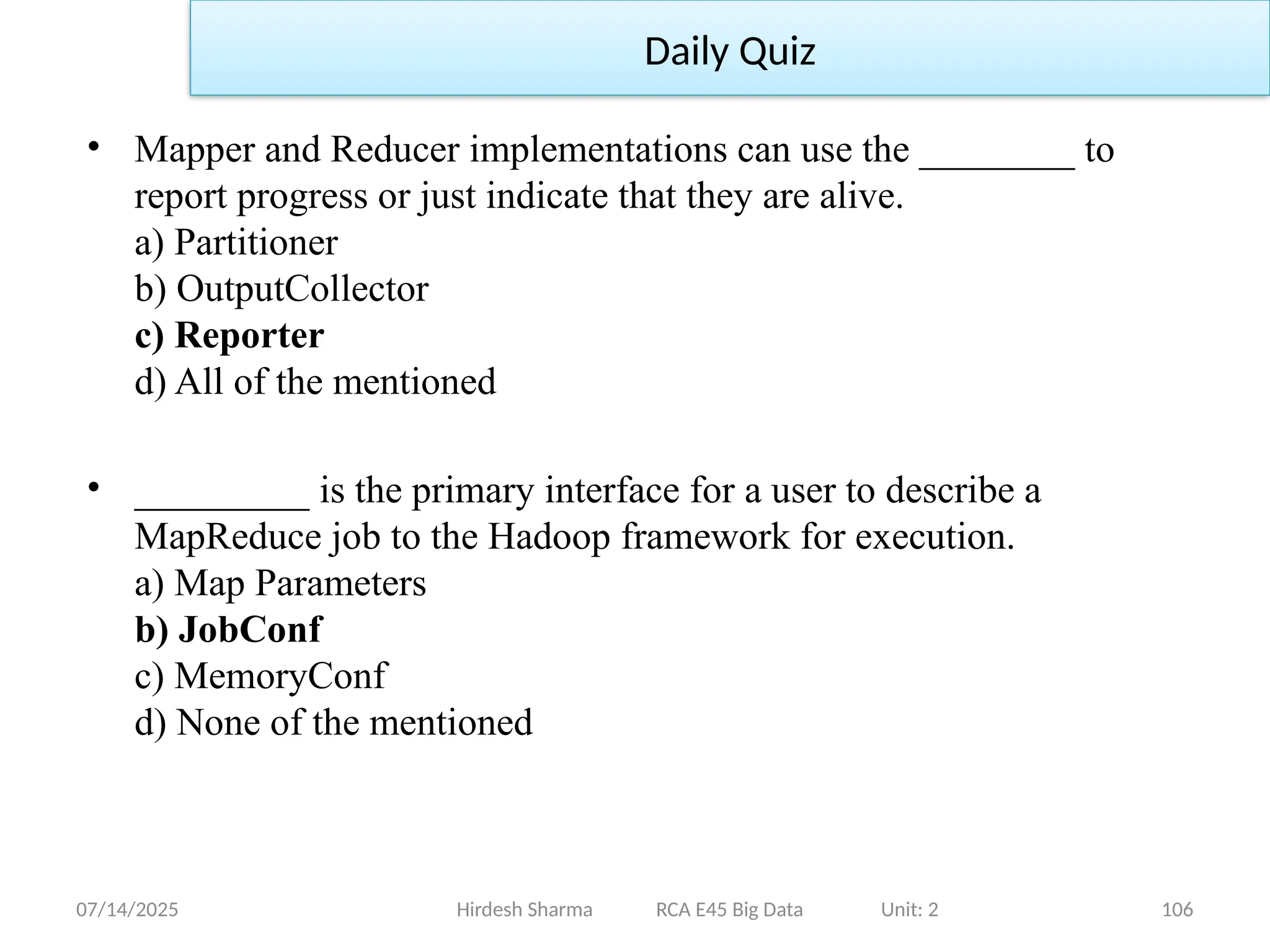 07/14/2025 106
• Mapper and Reducer implementations can use the ________ to
report progress or just indicate that they are alive.
a) Partitioner
b) OutputCollector
c) Reporter
d) All of the mentioned
• _________ is the primary interface for a user to describe a
MapReduce job to the Hadoop framework for execution.
a) Map Parameters
b) JobConf
c) MemoryConf
d) None of the mentioned
Hirdesh Sharma RCA E45 Big Data Unit: 2
Daily Quiz
 