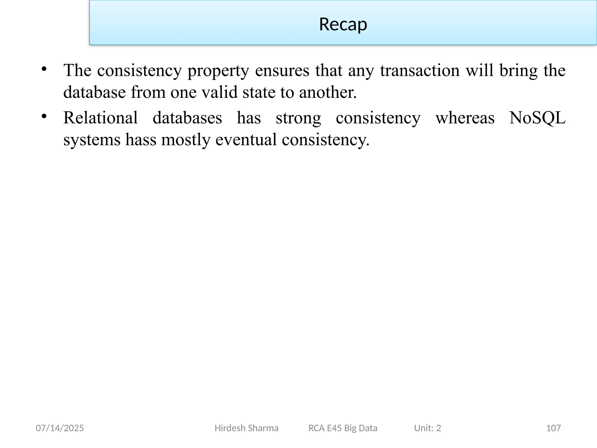07/14/2025 107
• The consistency property ensures that any transaction will bring the
database from one valid state to another.
• Relational databases has strong consistency whereas NoSQL
systems hass mostly eventual consistency.
Hirdesh Sharma RCA E45 Big Data Unit: 2
Recap
 