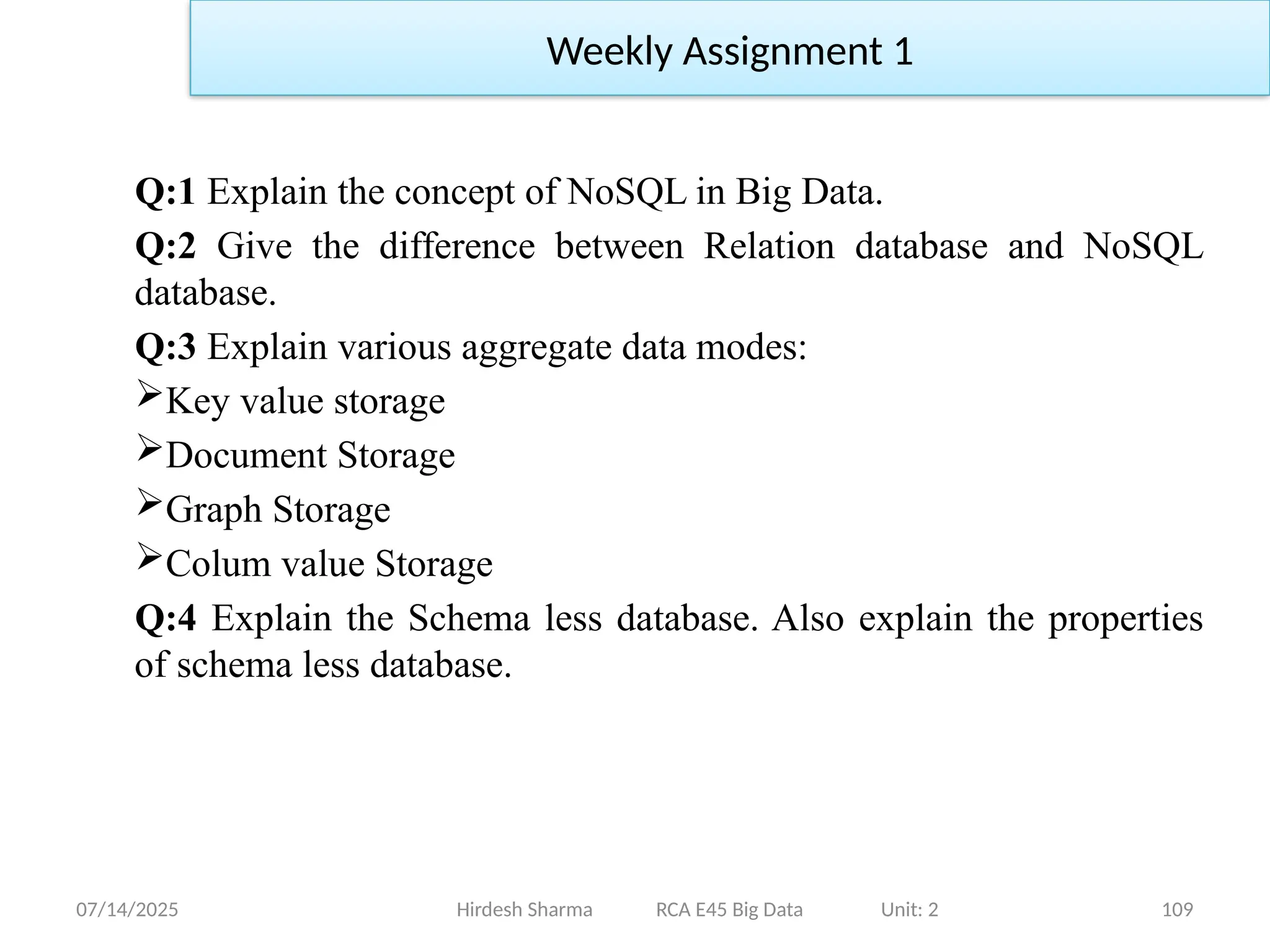 07/14/2025 109
Q:1 Explain the concept of NoSQL in Big Data.
Q:2 Give the difference between Relation database and NoSQL
database.
Q:3 Explain various aggregate data modes:
Key value storage
Document Storage
Graph Storage
Colum value Storage
Q:4 Explain the Schema less database. Also explain the properties
of schema less database.
Hirdesh Sharma RCA E45 Big Data Unit: 2
Weekly Assignment 1
 