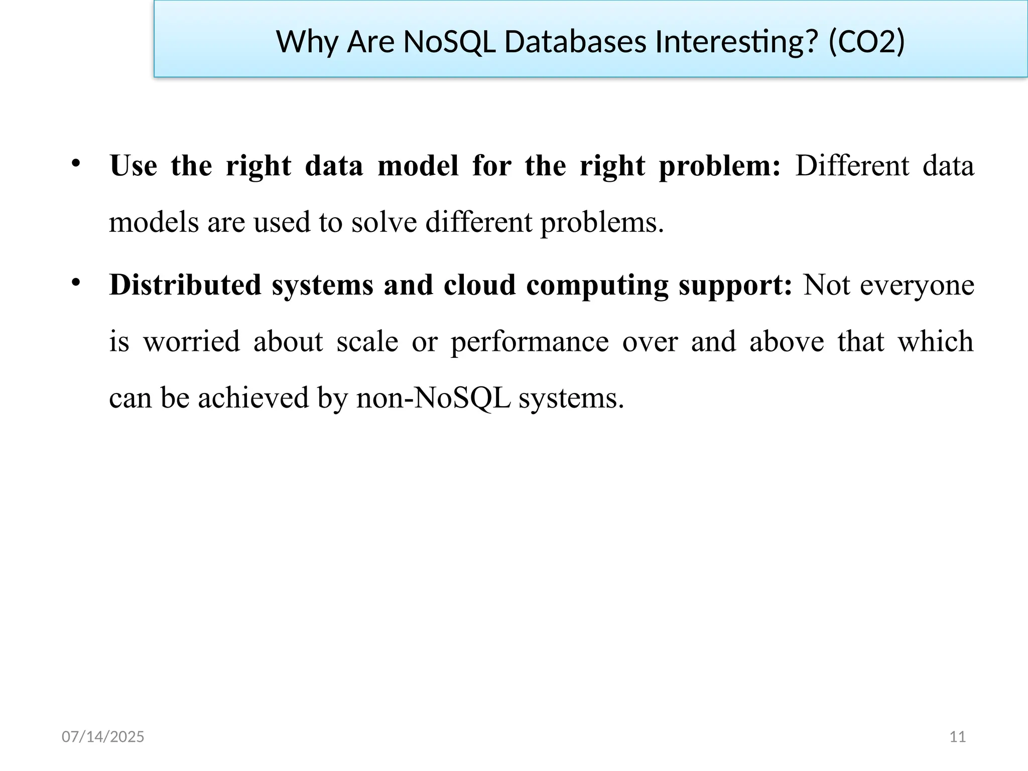 07/14/2025 11
• Use the right data model for the right problem: Different data
models are used to solve different problems.
• Distributed systems and cloud computing support: Not everyone
is worried about scale or performance over and above that which
can be achieved by non-NoSQL systems.
Why Are NoSQL Databases Interesting? (CO2)
 