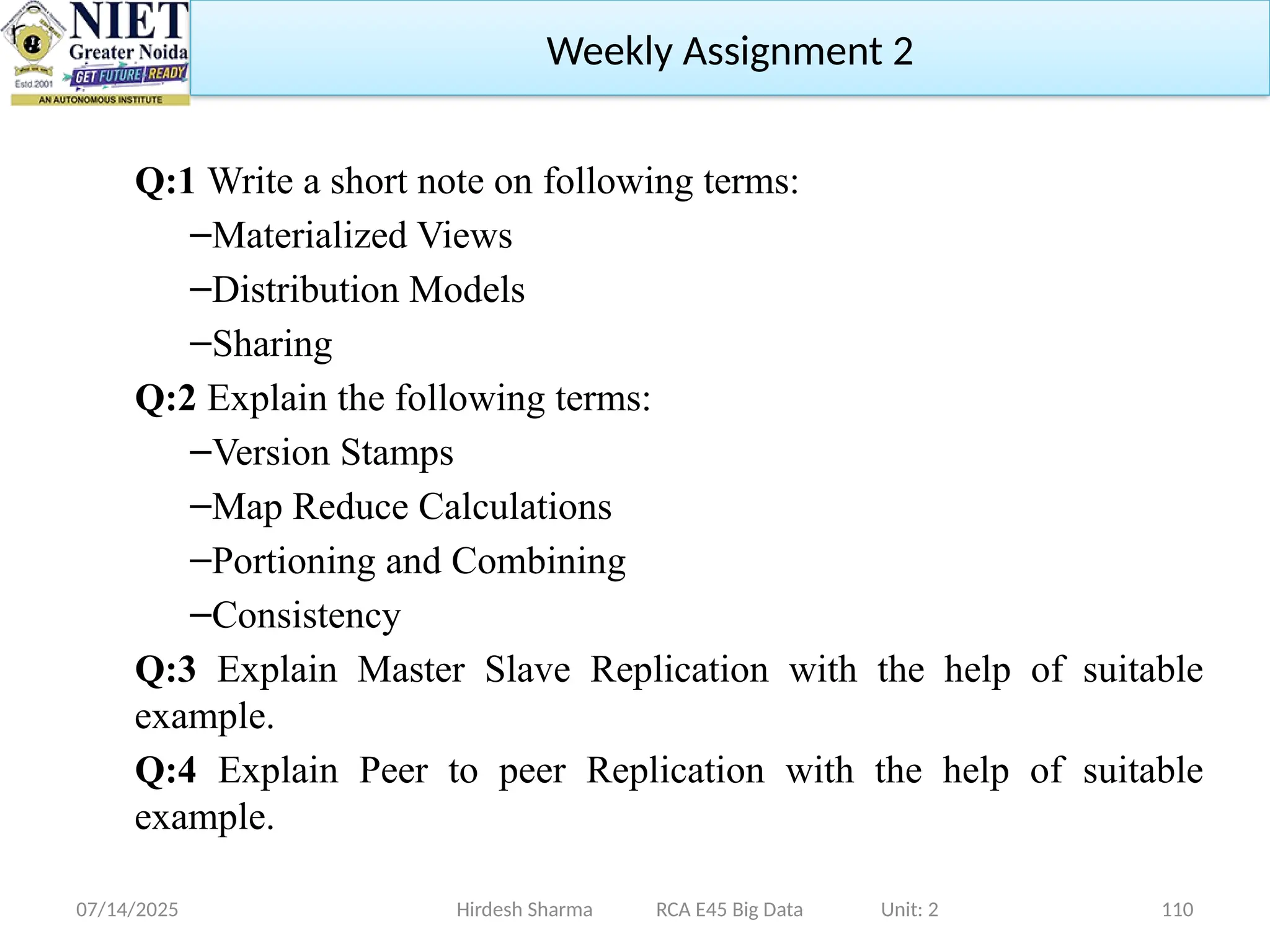 07/14/2025 110
Q:1 Write a short note on following terms:
–Materialized Views
–Distribution Models
–Sharing
Q:2 Explain the following terms:
–Version Stamps
–Map Reduce Calculations
–Portioning and Combining
–Consistency
Q:3 Explain Master Slave Replication with the help of suitable
example.
Q:4 Explain Peer to peer Replication with the help of suitable
example.
Hirdesh Sharma RCA E45 Big Data Unit: 2
Weekly Assignment 2
 