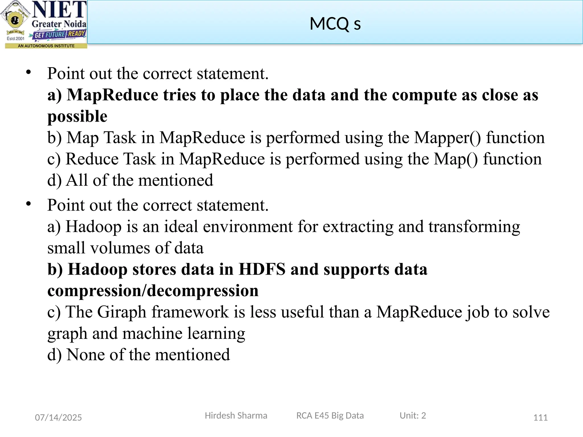 07/14/2025 111
• Point out the correct statement.
a) MapReduce tries to place the data and the compute as close as
possible
b) Map Task in MapReduce is performed using the Mapper() function
c) Reduce Task in MapReduce is performed using the Map() function
d) All of the mentioned
• Point out the correct statement.
a) Hadoop is an ideal environment for extracting and transforming
small volumes of data
b) Hadoop stores data in HDFS and supports data
compression/decompression
c) The Giraph framework is less useful than a MapReduce job to solve
graph and machine learning
d) None of the mentioned
Hirdesh Sharma RCA E45 Big Data Unit: 2
MCQ s
 