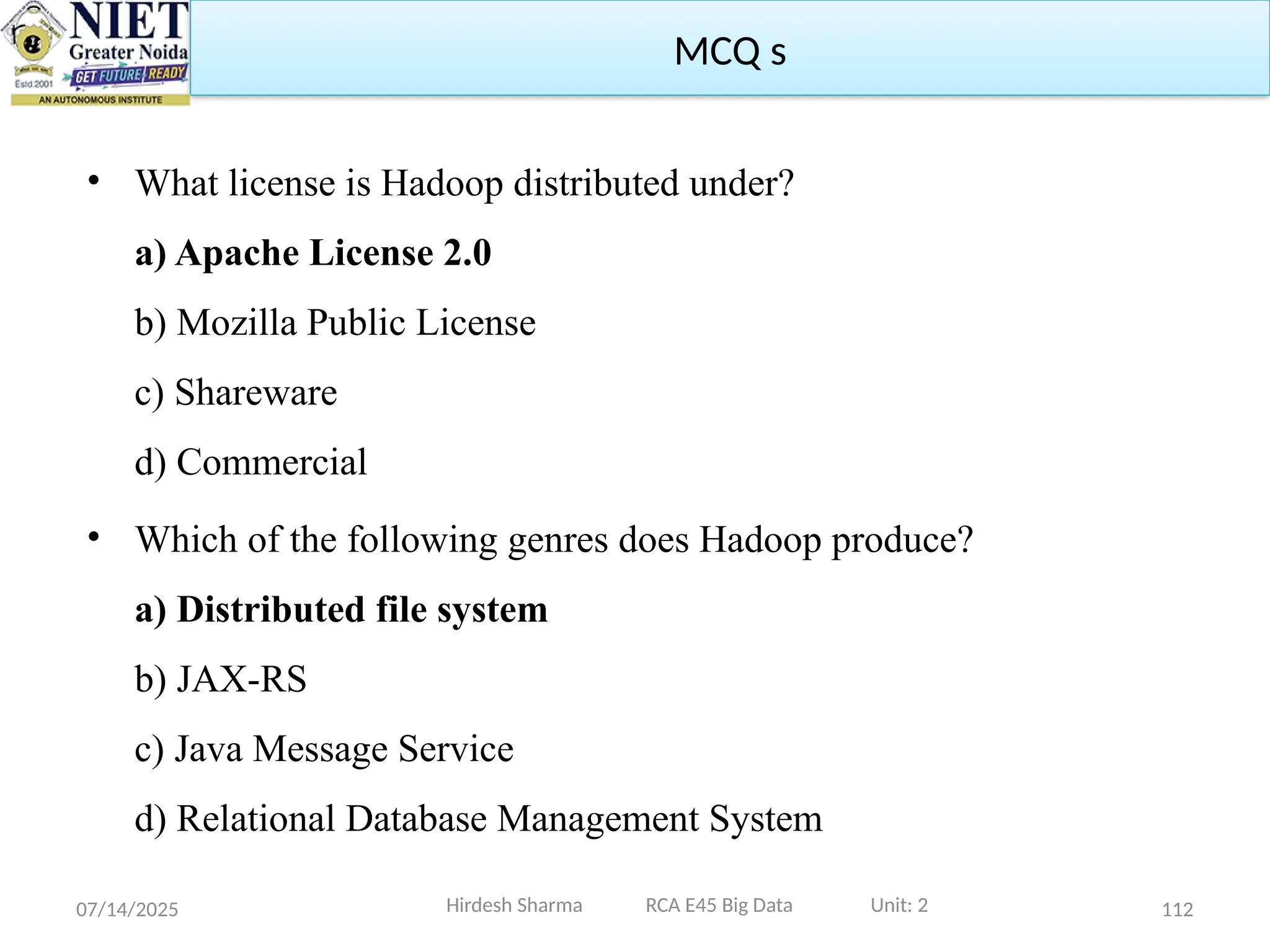 07/14/2025 112
• What license is Hadoop distributed under?
a) Apache License 2.0
b) Mozilla Public License
c) Shareware
d) Commercial
• Which of the following genres does Hadoop produce?
a) Distributed file system
b) JAX-RS
c) Java Message Service
d) Relational Database Management System
Hirdesh Sharma RCA E45 Big Data Unit: 2
MCQ s
 