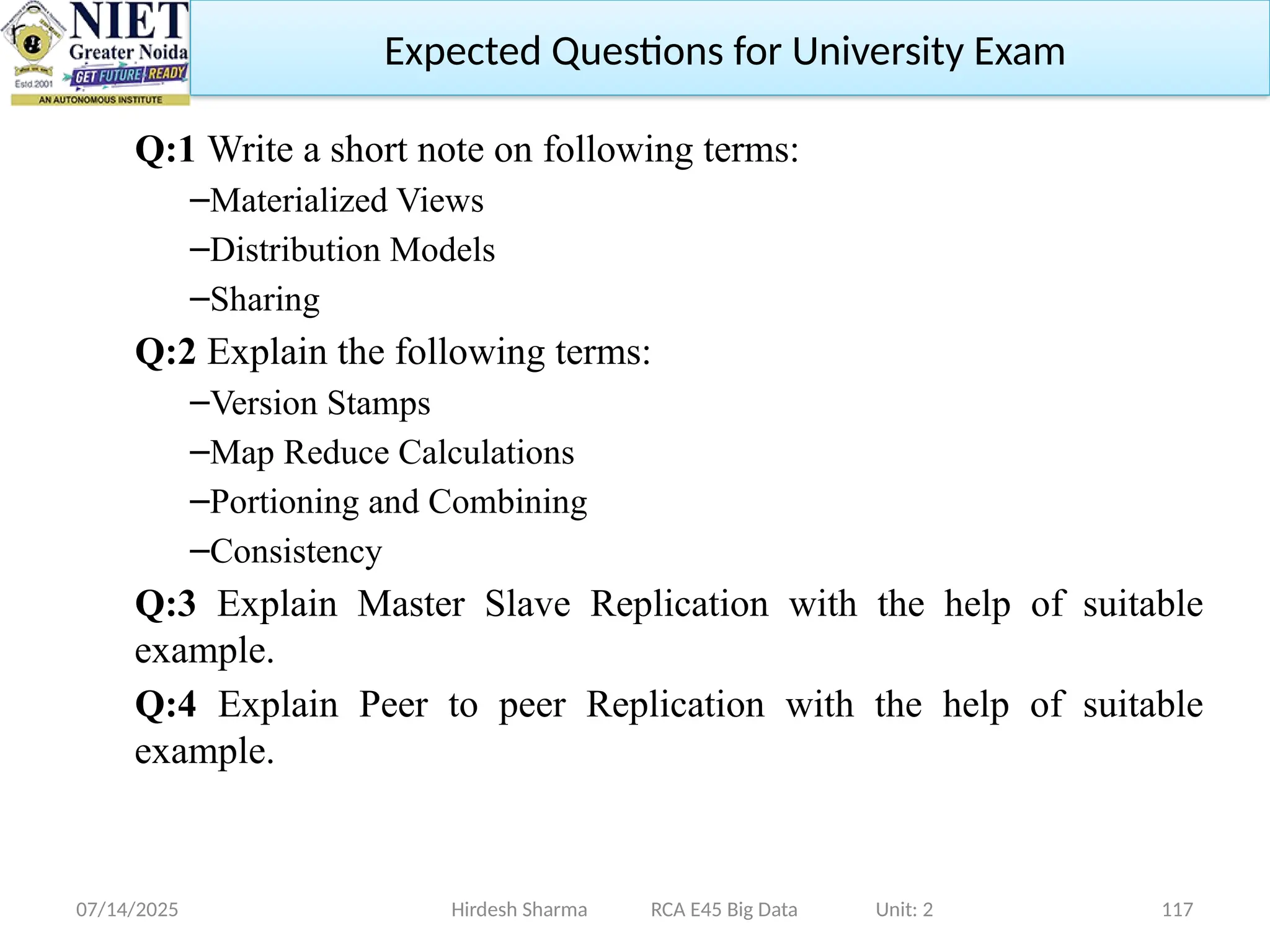 07/14/2025 117
Q:1 Write a short note on following terms:
–Materialized Views
–Distribution Models
–Sharing
Q:2 Explain the following terms:
–Version Stamps
–Map Reduce Calculations
–Portioning and Combining
–Consistency
Q:3 Explain Master Slave Replication with the help of suitable
example.
Q:4 Explain Peer to peer Replication with the help of suitable
example.
Hirdesh Sharma RCA E45 Big Data Unit: 2
Expected Questions for University Exam
 