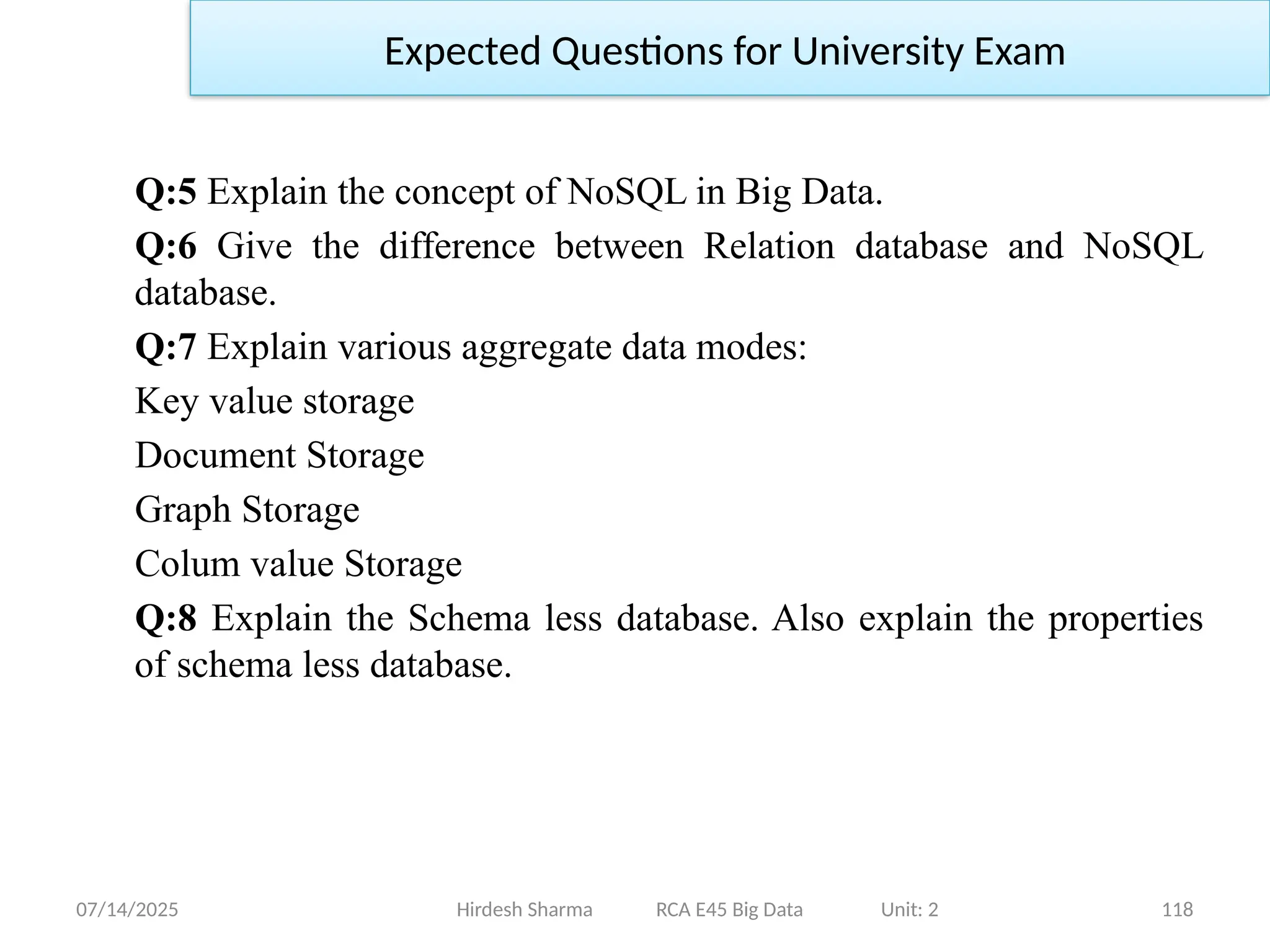 07/14/2025 118
Q:5 Explain the concept of NoSQL in Big Data.
Q:6 Give the difference between Relation database and NoSQL
database.
Q:7 Explain various aggregate data modes:
Key value storage
Document Storage
Graph Storage
Colum value Storage
Q:8 Explain the Schema less database. Also explain the properties
of schema less database.
Hirdesh Sharma RCA E45 Big Data Unit: 2
Expected Questions for University Exam
 