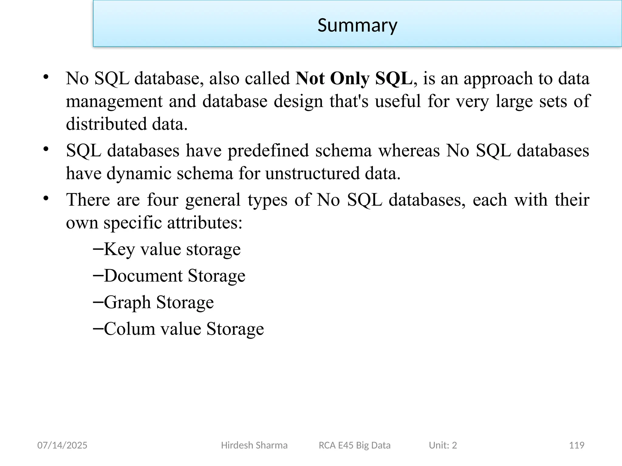 07/14/2025 119
• No SQL database, also called Not Only SQL, is an approach to data
management and database design that's useful for very large sets of
distributed data.
• SQL databases have predefined schema whereas No SQL databases
have dynamic schema for unstructured data.
• There are four general types of No SQL databases, each with their
own specific attributes:
–Key value storage
–Document Storage
–Graph Storage
–Colum value Storage
Hirdesh Sharma RCA E45 Big Data Unit: 2
Summary
 