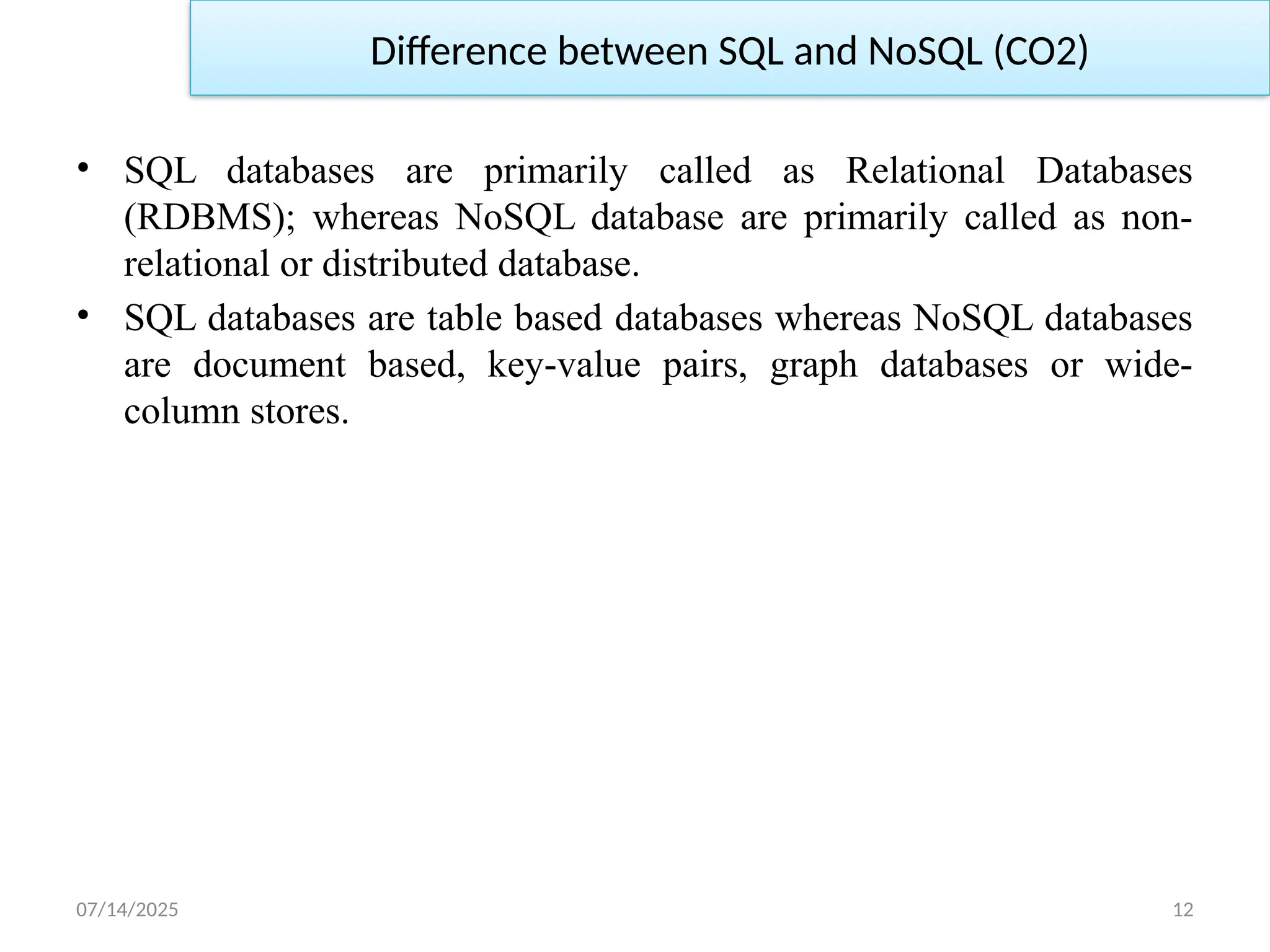 07/14/2025 12
Difference between SQL and NoSQL (CO2)
• SQL databases are primarily called as Relational Databases
(RDBMS); whereas NoSQL database are primarily called as non-
relational or distributed database.
• SQL databases are table based databases whereas NoSQL databases
are document based, key-value pairs, graph databases or wide-
column stores.
 