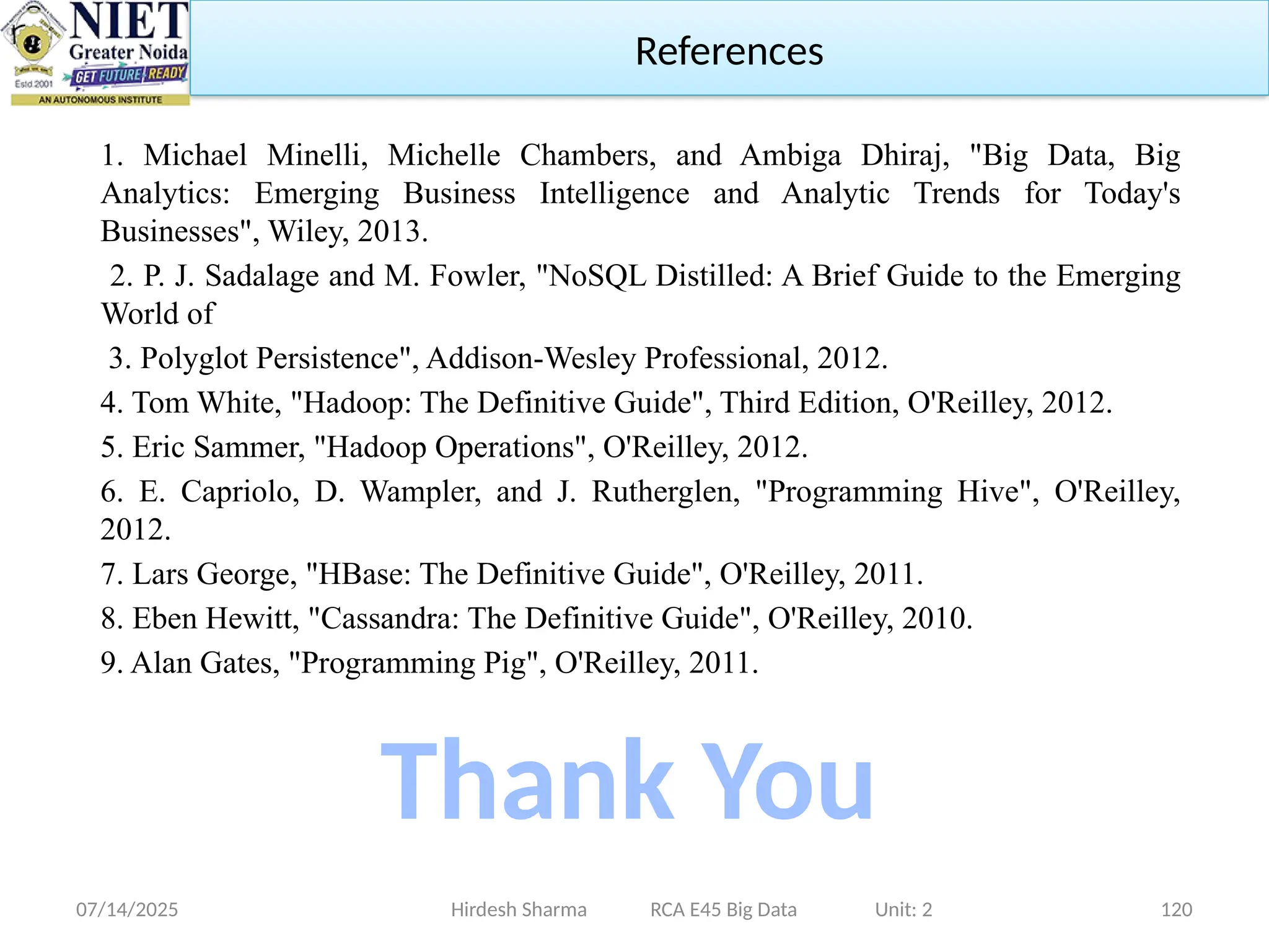 07/14/2025 120
Hirdesh Sharma RCA E45 Big Data Unit: 2
References
1. Michael Minelli, Michelle Chambers, and Ambiga Dhiraj, "Big Data, Big
Analytics: Emerging Business Intelligence and Analytic Trends for Today's
Businesses", Wiley, 2013.
2. P. J. Sadalage and M. Fowler, "NoSQL Distilled: A Brief Guide to the Emerging
World of
3. Polyglot Persistence", Addison-Wesley Professional, 2012.
4. Tom White, "Hadoop: The Definitive Guide", Third Edition, O'Reilley, 2012.
5. Eric Sammer, "Hadoop Operations", O'Reilley, 2012.
6. E. Capriolo, D. Wampler, and J. Rutherglen, "Programming Hive", O'Reilley,
2012.
7. Lars George, "HBase: The Definitive Guide", O'Reilley, 2011.
8. Eben Hewitt, "Cassandra: The Definitive Guide", O'Reilley, 2010.
9. Alan Gates, "Programming Pig", O'Reilley, 2011.
Thank You
 