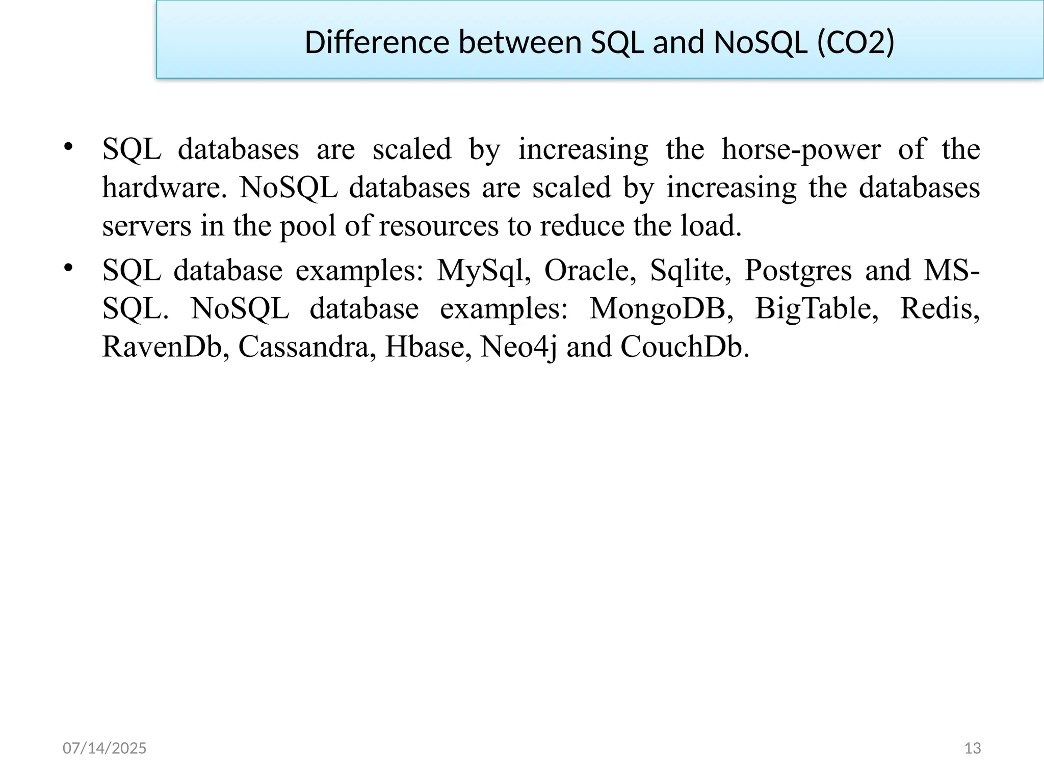 07/14/2025 13
Difference between SQL and NoSQL (CO2)
• SQL databases are scaled by increasing the horse-power of the
hardware. NoSQL databases are scaled by increasing the databases
servers in the pool of resources to reduce the load.
• SQL database examples: MySql, Oracle, Sqlite, Postgres and MS-
SQL. NoSQL database examples: MongoDB, BigTable, Redis,
RavenDb, Cassandra, Hbase, Neo4j and CouchDb.
 