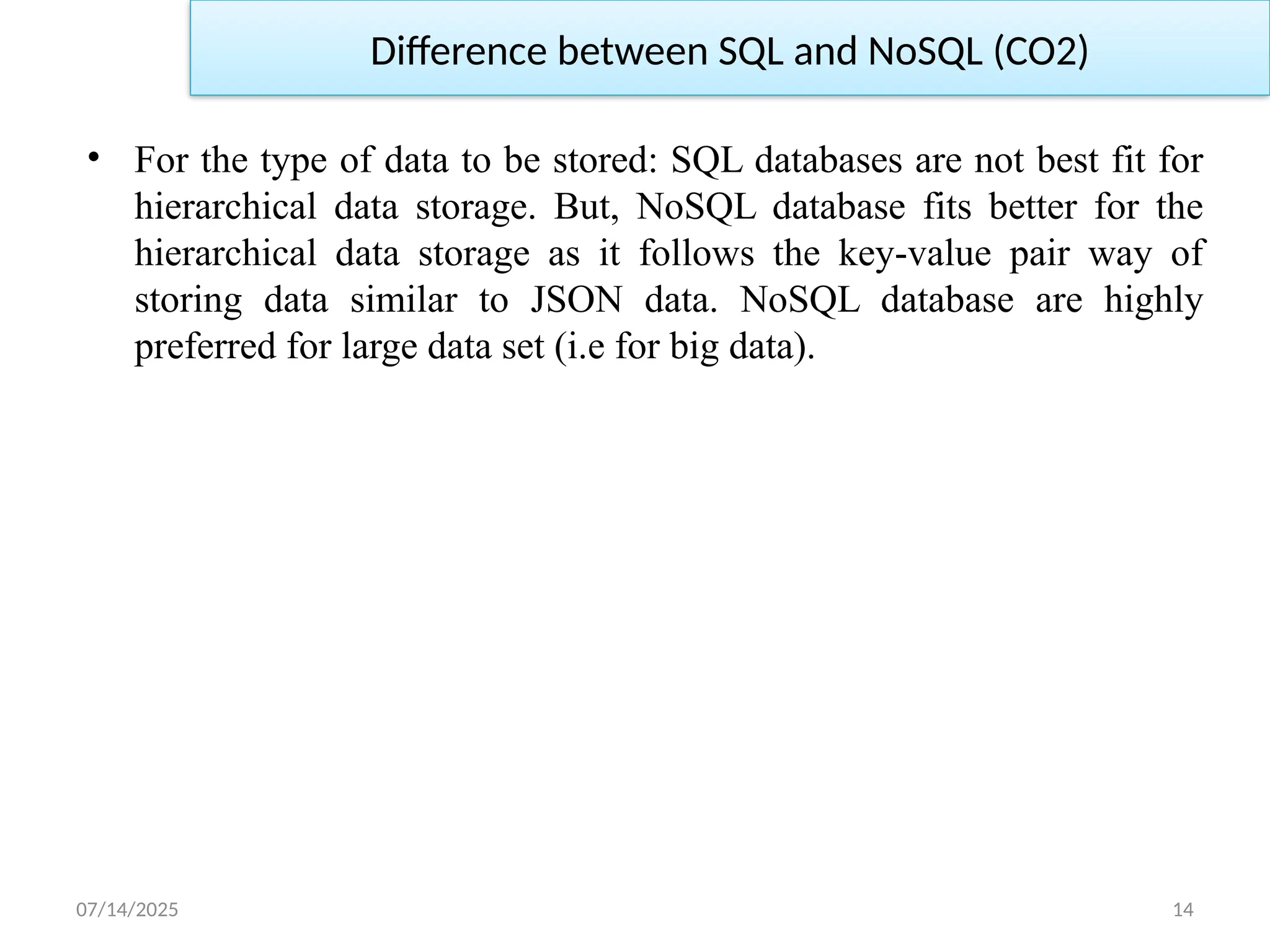 07/14/2025 14
• For the type of data to be stored: SQL databases are not best fit for
hierarchical data storage. But, NoSQL database fits better for the
hierarchical data storage as it follows the key-value pair way of
storing data similar to JSON data. NoSQL database are highly
preferred for large data set (i.e for big data).
Difference between SQL and NoSQL (CO2)
 