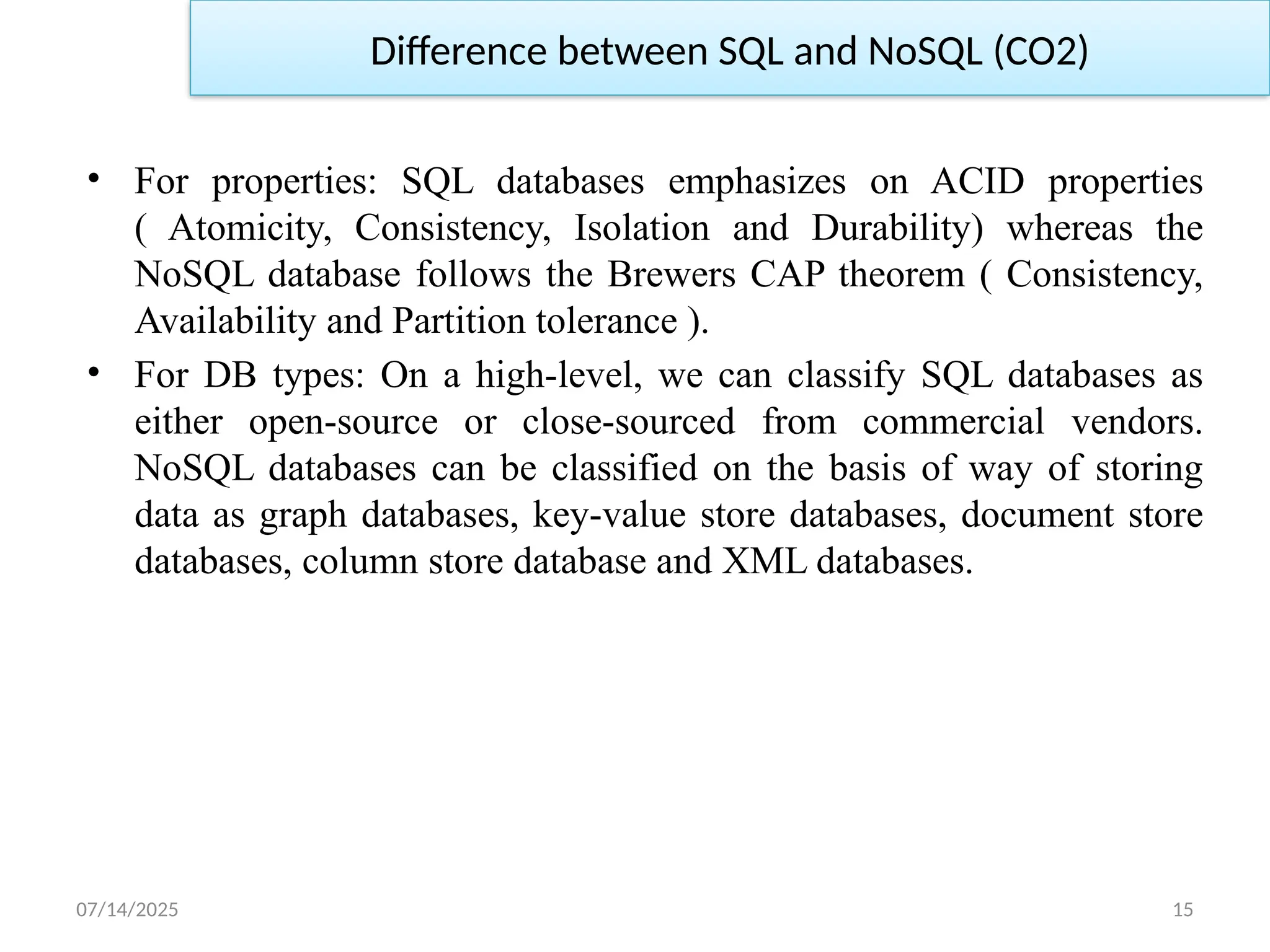 07/14/2025 15
• For properties: SQL databases emphasizes on ACID properties
( Atomicity, Consistency, Isolation and Durability) whereas the
NoSQL database follows the Brewers CAP theorem ( Consistency,
Availability and Partition tolerance ).
• For DB types: On a high-level, we can classify SQL databases as
either open-source or close-sourced from commercial vendors.
NoSQL databases can be classified on the basis of way of storing
data as graph databases, key-value store databases, document store
databases, column store database and XML databases.
Difference between SQL and NoSQL (CO2)
 