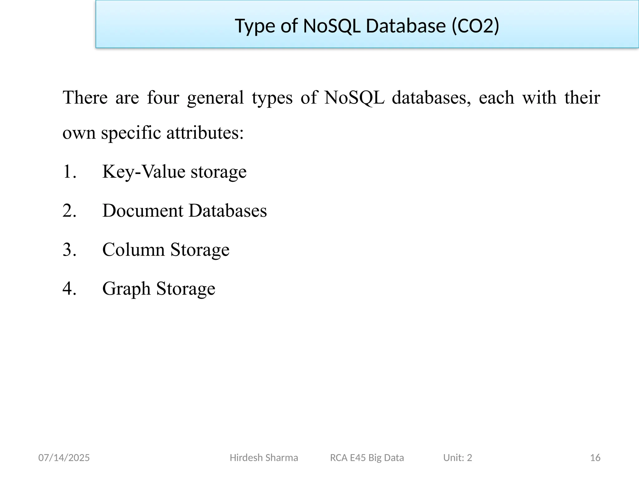 07/14/2025 16
Hirdesh Sharma RCA E45 Big Data Unit: 2
Type of NoSQL Database (CO2)
There are four general types of NoSQL databases, each with their
own specific attributes:
1. Key-Value storage
2. Document Databases
3. Column Storage
4. Graph Storage
 