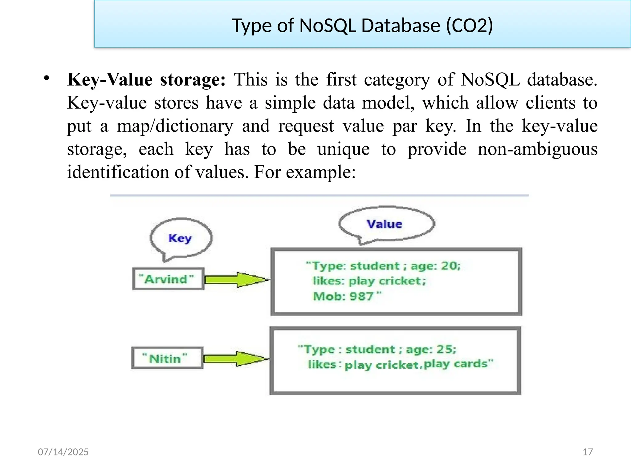 07/14/2025 17
• Key-Value storage: This is the first category of NoSQL database.
Key-value stores have a simple data model, which allow clients to
put a map/dictionary and request value par key. In the key-value
storage, each key has to be unique to provide non-ambiguous
identification of values. For example:
Type of NoSQL Database (CO2)
 